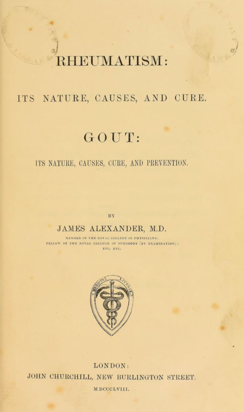 * 4 RHEUMATISM: ITS NATURE, CAUSES, AND CURE. GOUT: ITS NATURE, CAUSES, CURE, AND PREVENTION. BY JAMES ALEXANDER, M.D. MEMBER OF THE ROYAL COLLEGE OF PHYSICIANS; FELLOW OF THE ROYAL COLLEGE OF SURGEONS (BY EXAMINATION) ; ETC. ETC. LONDON: JOHN CHURCHILL, NEW BURLINGTON STREET. MDCCCLVIII.