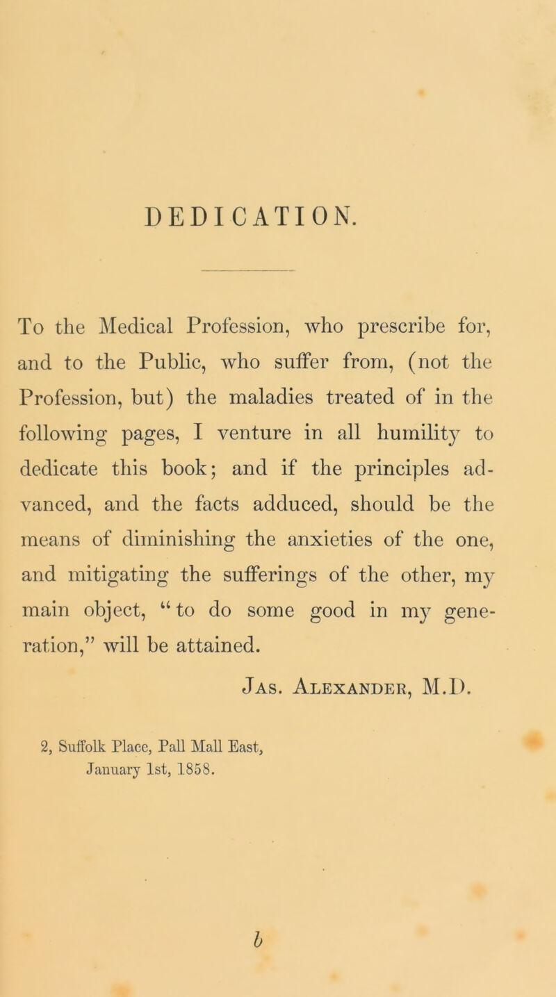 DEDICATION. To the Medical Profession, who prescribe for, and to the Public, who suffer from, (not the Profession, but) the maladies treated of in the following pages, I venture in all humility to dedicate this book; and if the principles ad- vanced, and the facts adduced, should be the means of diminishing the anxieties of the one, and mitigating the sufferings of the other, my main object, uto do some good in my gene- ration,” will be attained. Jas. Alexander, M.l). 2, Suffolk Place, Pall Mall East, January 1st, 1858. b