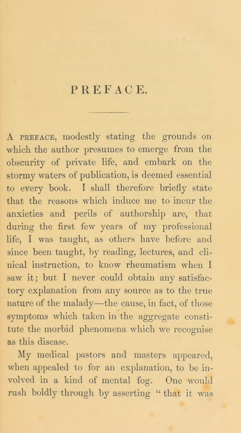 PREFACE. A preface, modestly stating the grounds on which the author presumes to emerge from the obscurity of private life, and embark on the stormy waters of publication, is deemed essential to every book. I shall therefore briefly state that the reasons which induce me to incur the anxieties and perils of authorship are, that during the first few years of my professional life, I was taught, as others have before and since been taught, by reading, lectures, and cli- nical instruction, to know rheumatism when I saw it; but I never could obtain any satisfac- tory explanation from any source as to the true nature of the malady—the cause, in fact, of those symptoms which taken in the aggregate consti- tute the morbid phenomena which we recognise as this disease. My medical pastors and masters appeared, when appealed to for an explanation, to be in- volved in a kind of mental fog. One would rush boldly through by asserting u that it was