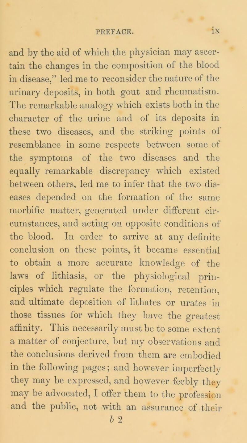 and by the aid of which the physician may ascer- tain the changes in the composition of the blood in disease,” led me to reconsider the nature of the urinary deposits, in both gout and rheumatism. The remarkable analogy which exists both in the character of the urine and of its deposits in these two diseases, and the striking points of resemblance in some respects between some of the symptoms of the two diseases and the equally remarkable discrepancy which existed between others, led me to infer that the two dis- eases depended on the formation of the same morbific matter, generated under different cir- cumstances, and acting on opposite conditions of the blood. In order to arrive at any definite conclusion on these points, it became essential to obtain a more accurate knowledge of the laws of lithiasis, or the physiological prin- ciples which regulate the formation, retention, and ultimate deposition of lithates or urates in those tissues for which they have the greatest affinity. This necessarily must be to some extent a matter of conjecture, but my observations and the conclusions derived from them are embodied in the following pages; and however imperfectly they may be expressed, and however feebly they may be advocated, I offer them to the profession and the public, not with an. assurance of their b 2
