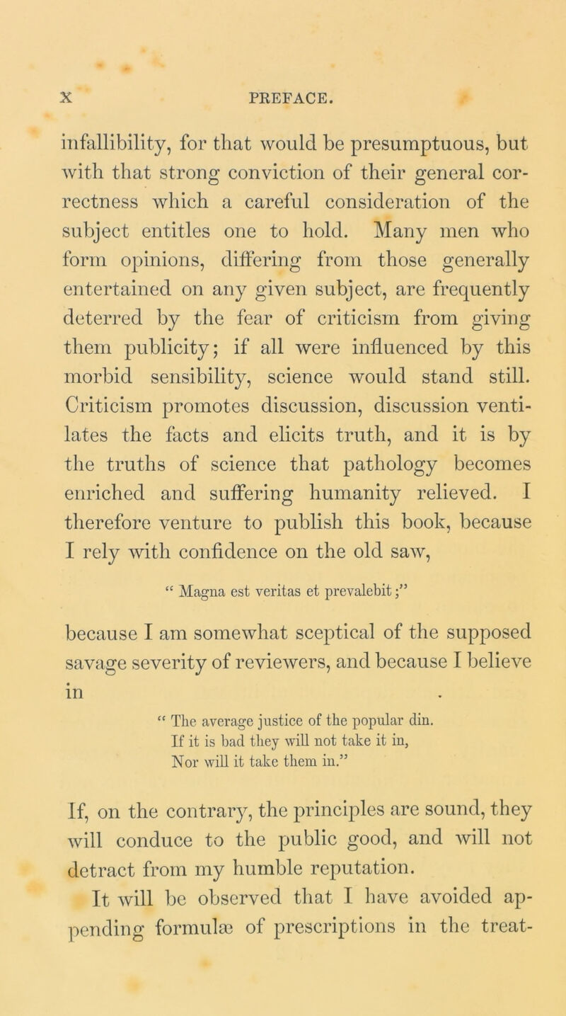 infallibility, for that would be presumptuous, but with that strong conviction of their general cor- rectness which a careful consideration of the subject entitles one to hold. Many men who form opinions, differing from those generally entertained on any given subject, are frequently deterred by the fear of criticism from giving them publicity; if all were influenced by this morbid sensibility, science would stand still. Criticism promotes discussion, discussion venti- lates the facts and elicits truth, and it is by the truths of science that pathology becomes enriched and suffering humanity relieved. I therefore venture to publish this book, because I rely with confidence on the old saw, “ Magna est veritas et prevalebit because I am somewhat sceptical of the supposed savage severity of reviewers, and because I believe in “ The average justice of the popular diu. If it is bad they will not take it iu, Nor will it take them in.” if, on the contrary, the principles are sound, they will conduce to the public good, and will not detract from my humble reputation. It will be observed that I have avoided ap- pending formulae of prescriptions in the treat-