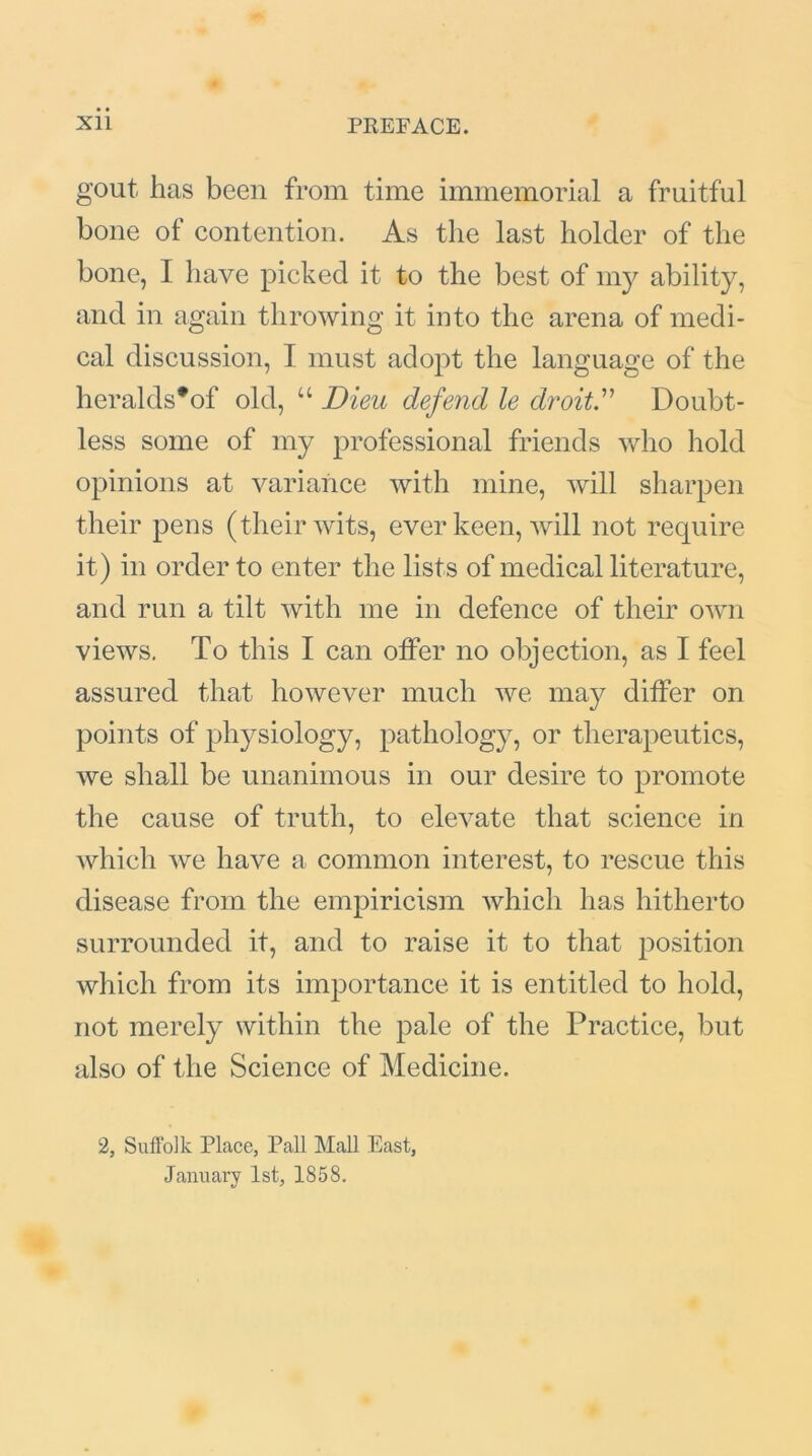 gout has been from time immemorial a fruitful bone of contention. As the last holder of the bone, I have picked it to the best of my ability, and in again throwing it into the arena of medi- cal discussion, I must adopt the language of the heralds*of old, “ Dieu defend le droit.” Doubt- less some of my professional friends who hold opinions at variance with mine, will sharpen their pens (their wits, ever keen, will not require it) in order to enter the lists of medical literature, and run a tilt with me in defence of their own views. To this I can offer no objection, as I feel assured that however much we may differ on points of physiology, pathology, or therapeutics, we shall be unanimous in our desire to promote the cause of truth, to elevate that science in which we have a common interest, to rescue this disease from the empiricism which has hitherto surrounded it, and to raise it to that position which from its importance it is entitled to hold, not merely within the pale of the Practice, but also of the Science of Medicine. 2, Suffolk Place, Pall Mall East, January 1st, 1858.