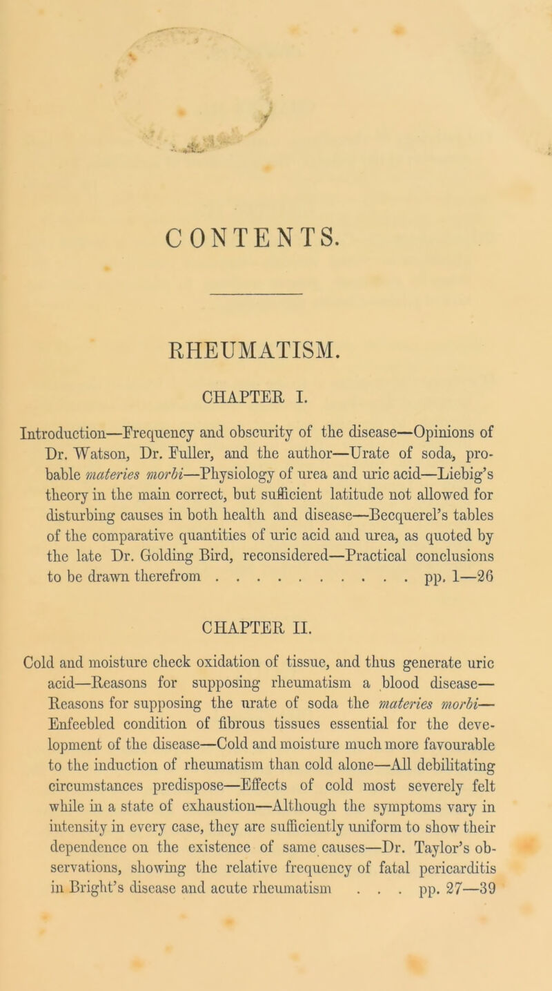 CONTENTS. RHEUMATISM. CHAPTER I. Introduction—Frequency and obscurity of the disease—Opinions of Dr. Watson, Dr. Fuller, and the author—Urate of soda, pro- bable materies morhi—Physiology of urea and uric acid—Liebig’s theory in the main correct, but sufficient latitude not allowed for disturbing causes in both health and disease—Becquerel’s tables of the comparative quantities of uric acid and urea, as quoted by the late Dr. Golding Bird, reconsidered—Practical conclusions to be drawn therefrom pp, 1—26 CHAPTER II. Cold and moisture check oxidation of tissue, and thus generate uric acid—Reasons for supposing rheumatism a blood disease— Reasons for supposing the urate of soda the materies morhi-— Enfeebled condition of fibrous tissues essential for the deve- lopment of the disease—Cold and moisture much more favourable to the induction of rheumatism than cold alone—All debilitating circumstances predispose—Effects of cold most severely felt while hi a state of exhaustion—Although the symptoms vary in intensity in every case, they are sufficiently uniform to show their dependence on the existence of same causes—Dr. Taylor’s ob- servations, showing the relative frequency of fatal pericarditis in Bright’s disease and acute rheumatism . . . pp. 27—39