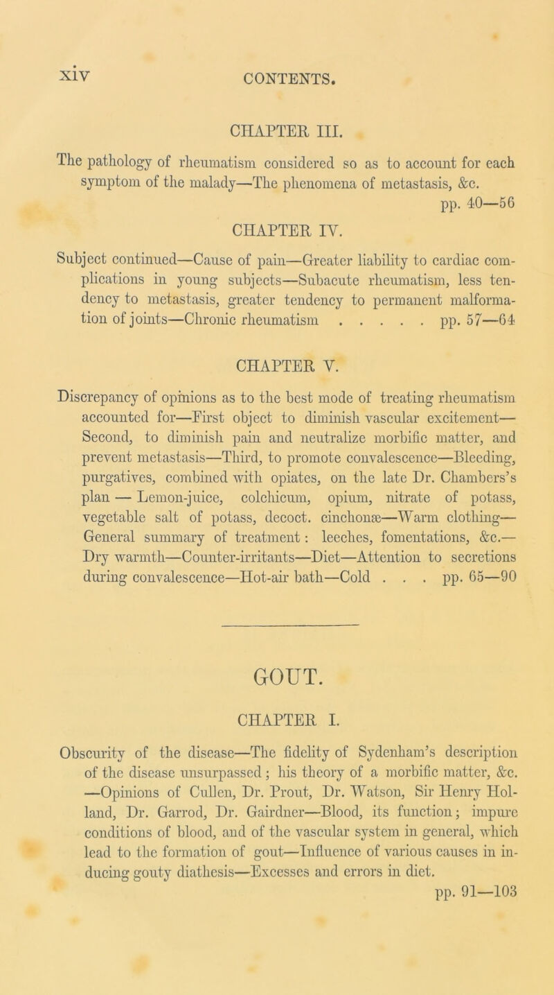 CHAPTER III. The pathology of rheumatism considered so as to account for each symptom of the malady—The phenomena of metastasis, &c. pp. 40—56 CHAPTER IV. Subject continued—Cause of pain—Greater liability to cardiac com- plications in young subjects—Subacute rheumatism, less ten- dency to metastasis, greater tendency to permanent malforma- tion of joints—Chronic rheumatism pp. 57—64 CHAPTER V. Discrepancy of opinions as to the best mode of treating rheumatism accounted for—First object to diminish vascular excitement— Second, to diminish pain and neutralize morbific matter, and prevent metastasis—Third, to promote convalescence—Bleeding, purgatives, combined with opiates, on the late Dr. Chambers’s plan — Lemon-juice, colchicum, opium, nitrate of potass, vegetable salt of potass, decoct, cinchona;—Warm clothing— General summary of treatment: leeches, fomentations, &c.— Dry warmth—Counter-irritants—Diet—Attention to secretions during convalescence—Hot-air bath—Cold . . . pp. 65—90 GOUT. CHAPTER I. Obscurity of the disease—The fidelity of Sydenham’s description of the disease unsurpassed ; his theory of a morbific matter, &c. —Opinions of Cullen, Dr. Prout, Dr. Watson, Sir Henry Hol- land, Dr. Garrod, Dr. Gairdner—Blood, its function; impure conditions of blood, and of the vascular system in general, which lead to the formation of gout—Influence of various causes in in- ducing gouty diathesis—Excesses and errors in diet. pp. 91—103