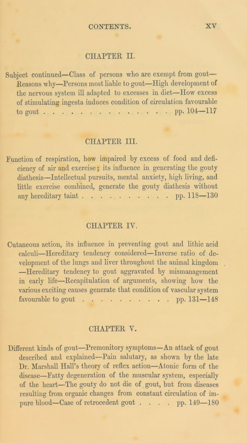 CHAPTER II. Subject continued—Class of persons who are exempt from gout— Reasons why—Persons most liable to gout—High development of the nervous system ill adapted to excesses in diet—How excess of stimulating ingesta induces condition of circulation favourable to gout pp. 101—117 CHAPTER III. Function of respiration, how impaired by excess of food and defi- ciency of air and exercise; its influence in generating the gouty diathesis—Intellectual pursuits, mental anxiety, high living, and little exercise combined, generate the gouty diathesis without any hereditary taint pp. 118—130 CHAPTER IV. Cutaneous action, its influence in preventing gout and lithic acid calculi—Hereditary tendency considered—Inverse ratio of de- velopment of the lungs and liver throughout the animal kingdom —Hereditary tendency to gout aggravated by mismanagement in early life—Recapitulation of arguments, showing how the various exciting causes generate that condition of vascular system favourable to gout pp. 131—148 CHAPTER V. Different kinds of gout—Premonitory symptoms—An attack of gout described and explained—Pain salutary, as shown by the late Dr. Marshall Hall’s theory of reflex action—Atonic form of the disease—Eatty degeneration of the muscular system, especially of the heart—The gouty do not die of gout, but from diseases resulting from organic changes from constant circulation of im- pure blood—Case of retrocedent gout . . . . pp. 149—180