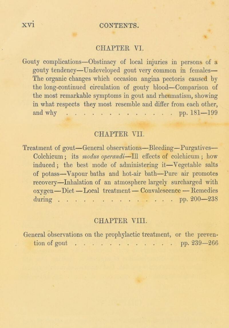 CHAPTER VI. Gouty complications—Obstinacy of local injuries in persons of a gouty tendency—Undeveloped gout very common in females— The organic changes which occasion angina pectoris caused by the long-continued circulation of gouty blood—Comparison of the most remarkable symptoms in gout and rheumatism, showing in what respects they most resemble and differ from each other, and why pp. 181—199 CHAPTER m Treatment of gout—General observations—Bleeding—Purgatives— Colchicum; its modus operandi—HI effects of colchicum ; how induced; the best mode of administering it—Vegetable salts of potass—Vapour baths and hot-air bath—Pure air promotes recovery—Inhalation of an atmosphere largely surcharged with oxygen—Diet —Local treatment — Convalescence — Remedies during pp. 200—238 CHAPTER VIII. General observations on the prophylactic treatment, or the preven- tion of gout pp. 239—266