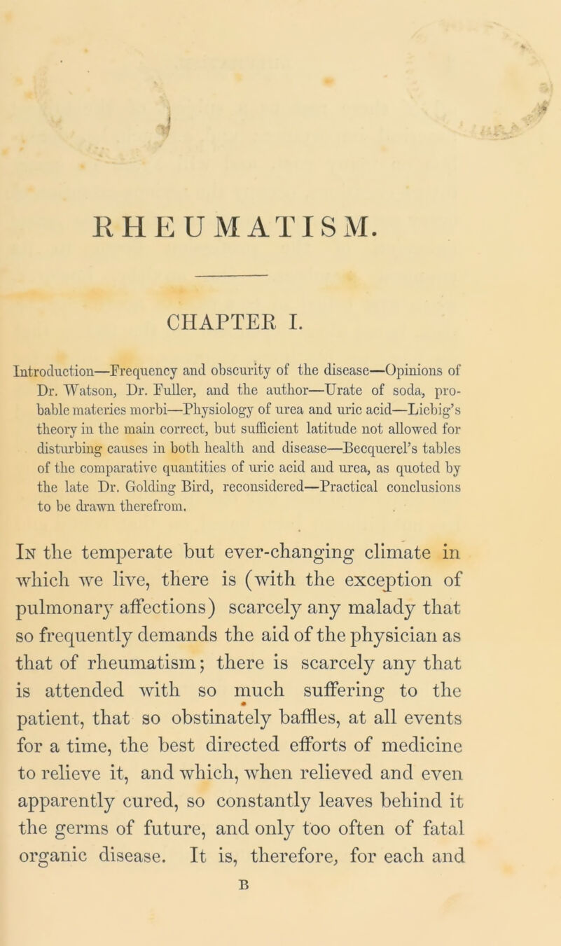RHE UMAX ISM. CHAPTER I. Introduction—Frequency and obscurity of the disease—Opinions of Dr. Watson, Dr. Fuller, and the author—Urate of soda, pro- bable materies morbi—Physiology of urea and uric acid—Liebig’s theory in the main correct, but sufficient latitude not allowed for disturbing causes in both health and disease—Becquerel’s tables of the comparative quantities of uric acid and urea, as quoted by the late Dr. Golding Bird, reconsidered—Practical conclusions to be drawn therefrom. In the temperate but ever-changing climate in which we live, there is (with the exception of pulmonary affections) scarcely any malady that so frequently demands the aid of the physician as that of rheumatism; there is scarcely any that is attended with so much suffering to the patient, that so obstinately baffles, at all events for a time, the best directed efforts of medicine to relieve it, and which, when relieved and even apparently cured, so constantly leaves behind it the germs of future, and only too often of fatal organic disease. It is, therefore, for each and B