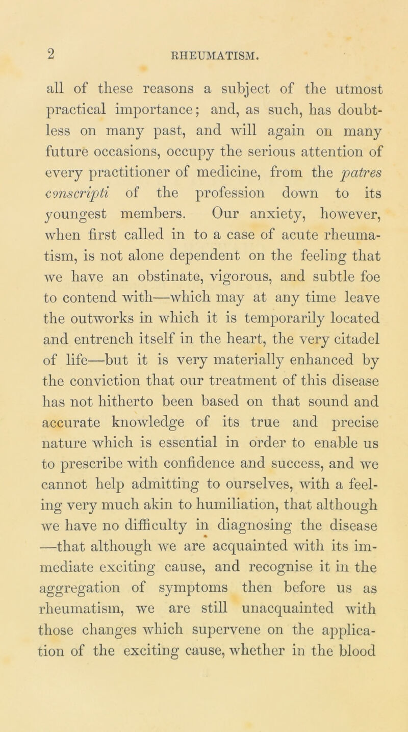 all of these reasons a subject of the utmost practical importance; and, as such, has doubt- less on many past, and will again on many future occasions, occupy the serious attention of every practitioner of medicine, from the jpatres cmscripti of the profession down to its youngest members. Our anxiety, however, when first called in to a case of acute rheuma- tism, is not alone dependent on the feeling that we have an obstinate, vigorous, and subtle foe to contend with—which may at any time leave the outworks in which it is temporarily located and entrench itself in the heart, the very citadel of life—but it is very materially enhanced by the conviction that our treatment of this disease has not hitherto been based on that sound and accurate knowledge of its true and precise nature which is essential in order to enable us to prescribe with confidence and success, and we cannot help admitting to ourselves, with a feel- ing very much akin to humiliation, that although we have no difficulty in diagnosing the disease • —that although we are acquainted with its im- mediate exciting cause, and recognise it in the aggregation of symptoms then before us as rheumatism, we are still unacquainted with those changes which supervene on the applica- tion of the exciting cause, whether in the blood
