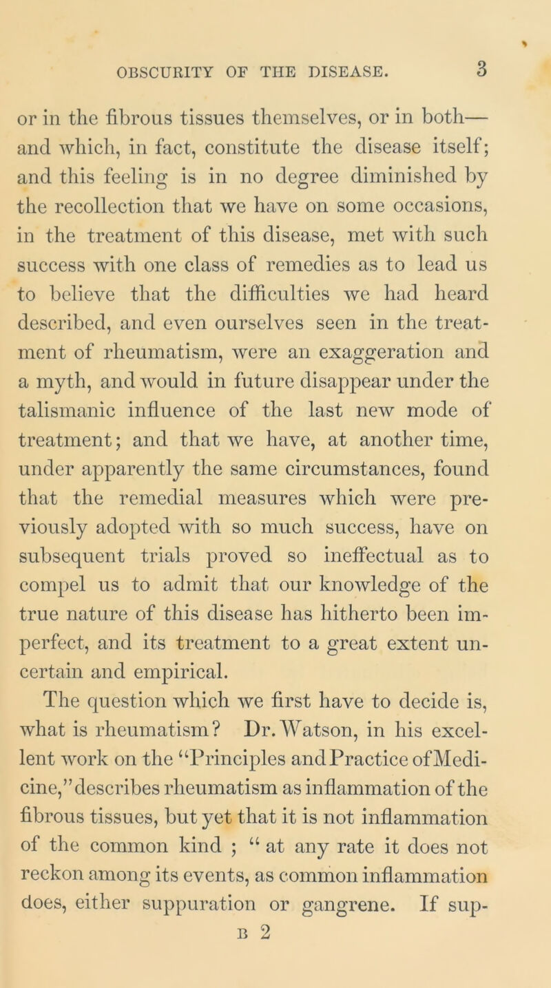 or in the fibrous tissues themselves, or in both— and which, in fact, constitute the disease itself; and this feeling is in no degree diminished by the recollection that we have on some occasions, in the treatment of this disease, met with such success with one class of remedies as to lead us to believe that the difficulties we had heard described, and even ourselves seen in the treat- ment of rheumatism, were an exaggeration and a myth, and would in future disappear under the talismanic influence of the last new mode of treatment; and that we have, at another time, under apparently the same circumstances, found that the remedial measures which were pre- viously adopted with so much success, have on subsequent trials proved so ineffectual as to compel us to admit that our knowledge of the true nature of this disease has hitherto been im- perfect, and its treatment to a great extent un- certain and empirical. The question which we first have to decide is, what is rheumatism? Dr. Watson, in his excel- lent work on the “Principles and Practice of Medi- cine,’’describes rheumatism as inflammation of the fibrous tissues, but yet that it is not inflammation of the common kind ; u at any rate it does not reckon among its events, as common inflammation does, either suppuration or gangrene. If sup- b 2