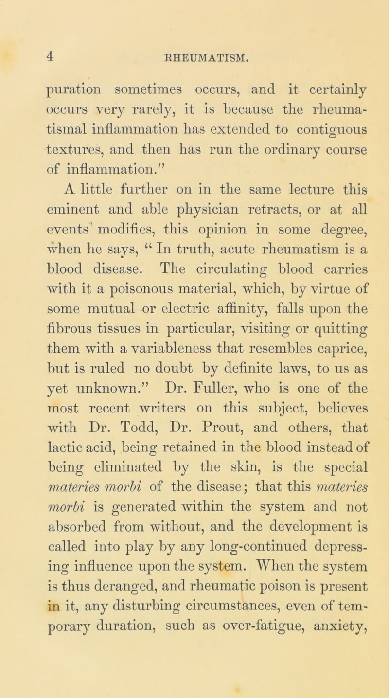 puration sometimes occurs, and it certainly occurs very rarely, it is because the rheuma- tismal inflammation has extended to contiguous textures, and then has run the ordinary course of inflammation.” A little further on in the same lecture this eminent and able physician retracts, or at all events' modifies, this opinion in some degree, when he says, “ In truth, acute rheumatism is a blood disease. The circulating blood carries with it a poisonous material, which, by virtue of some mutual or electric affinity, falls upon the fibrous tissues in particular, visiting or quitting them with a variableness that resembles caprice, but is ruled no doubt by definite laws, to us as yet unknown.” Dr. Fuller, who is one of the most recent writers on this subject, believes with Dr. Todd, Dr. Prout, and others, that lactic acid, being retained in the blood instead of being eliminated by the skin, is the special materies morbi of the disease; that this materies morbi is generated within the system and not absorbed from without, and the development is called into play by any long-continued depress- ing influence upon the system. When the system is thus deranged, and rheumatic poison is present in it, any disturbing circumstances, even of tem- porary duration, such as over-fatigue, anxiety,