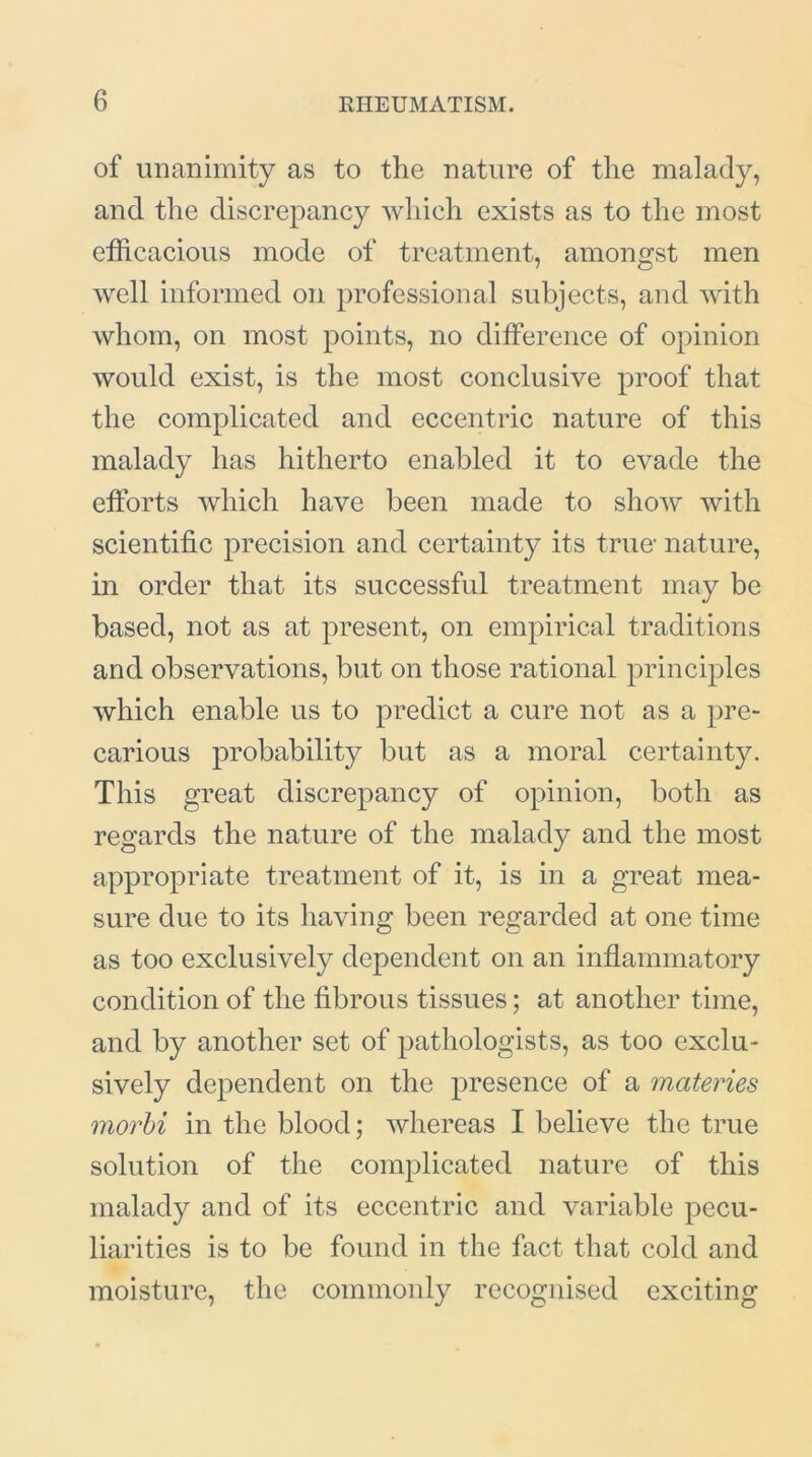 of unanimity as to the nature of the malady, and the discrepancy which exists as to the most efficacious mode of treatment, amongst men well informed on professional subjects, and with whom, on most points, no difference of opinion would exist, is the most conclusive proof that the complicated and eccentric nature of this malady has hitherto enabled it to evade the efforts which have been made to show with scientific precision and certainty its true- nature, in order that its successful treatment may be based, not as at present, on empirical traditions and observations, but on those rational principles which enable us to predict a cure not as a pre- carious probability but as a moral certainty. This great discrepancy of opinion, both as regards the nature of the malady and the most appropriate treatment of it, is in a great mea- sure due to its having been regarded at one time as too exclusively dependent on an inflammatory condition of the fibrous tissues; at another time, and by another set of pathologists, as too exclu- sively dependent on the presence of a materies morbi in the blood; whereas I believe the true solution of the complicated nature of this malady and of its eccentric and variable pecu- liarities is to be found in the fact that cold and moisture, the commonly recognised exciting
