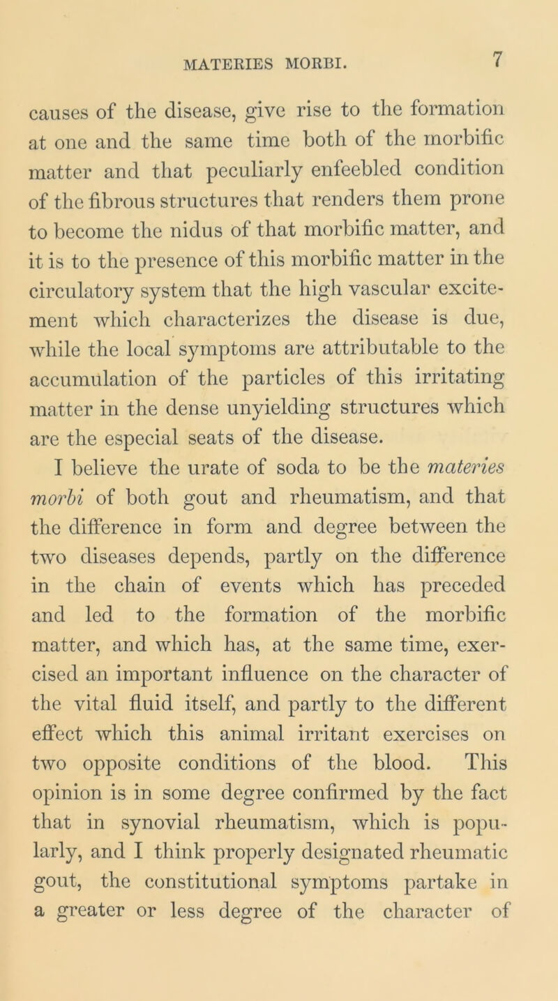 MATERIES MORBI. causes of the disease, give rise to the formation at one and the same time both of the morbific matter and that peculiarly enfeebled condition of the fibrous structures that renders them prone to become the nidus of that morbific matter, and it is to the presence of this morbific matter in the circulatory system that the high vascular excite- ment which characterizes the disease is due, while the local symptoms are attributable to the accumulation of the particles of this irritating matter in the dense unyielding structures which are the especial seats of the disease. I believe the urate of soda to be the materies morbi of both gout and rheumatism, and that the difference in form and degree between the two diseases depends, partly on the difference in the chain of events which has preceded and led to the formation of the morbific matter, and which has, at the same time, exer- cised an important influence on the character of the vital fluid itself, and partly to the different effect which this animal irritant exercises on two opposite conditions of the blood. This opinion is in some degree confirmed by the fact that in synovial rheumatism, which is popu- larly, and I think properly designated rheumatic gout, the constitutional symptoms partake in a greater or less degree of the character of