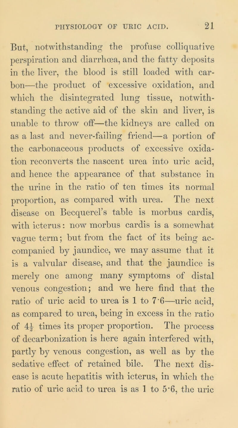 But, notwithstanding the profuse colliquative perspiration and diarrhoea, and the fatty deposits in the liver, the blood is still loaded with car- bon—the product of excessive oxidation, and which the disintegrated lung tissue, notwith- standing the active aid of the skin and liver, is unable to throw off—the kidneys are called on as a last and never-failing friend—a portion of the carbonaceous products of excessive oxida- tion reconverts the nascent urea into uric acid, and hence the appearance of that substance in the urine in the ratio of ten times its normal proportion, as compared with urea. The next disease on Becquerel’s table is morbus cardis, with icterus: now morbus cardis is a somewhat vague term; but from the fact of its being ac- companied by jaundice, we may assume that it is a valvular disease, and that the jaundice is merely one among many symptoms of distal venous congestion; and we here find that the ratio of uric acid to urea is 1 to 7'6—uric acid, as compared to urea, being in excess in the ratio of 44 times its proper proportion. The process of decarbonization is here again interfered with, partly by venous congestion, as well as by the sedative effect of retained bile. The next dis- ease is acute hepatitis with icterus, in which the ratio of uric acid to urea is as 1 to 5*6, the uric