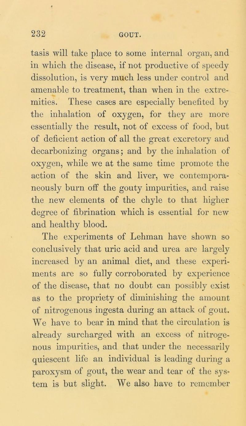 tasis will take place to some internal organ, and in which the disease, if not productive of speedy dissolution, is very much less under control and amenable to treatment, than when in the extre- mities. These cases are especially benefited by the inhalation of oxygen, for they are more essentially the result, not of excess of food, but of deficient action of all the great excretory and decarbonizing organs; and by the inhalation of oxygen, while we at the same time promote the action of the skin and liver, we contempora- neously burn off the gouty impurities, and raise the new elements of the chyle to that higher degree of fibrination which is essential for new and healthy blood. The experiments of Lehman have shown so conclusively that uric acid and urea are largely increased by an animal diet, and these experi- ments are so fully corroborated by experience of the disease, that no doubt can possibly exist as to the propriety of diminishing the amount of nitrogenous ingesta during an attack of gout. We have to bear in mind that the circulation is already surcharged with an excess of nitroge- nous impurities, and that under the necessarily quiescent life an individual is leading during a paroxysm of gout, the wear and tear of the sys- tem is but slight. We also have to remember