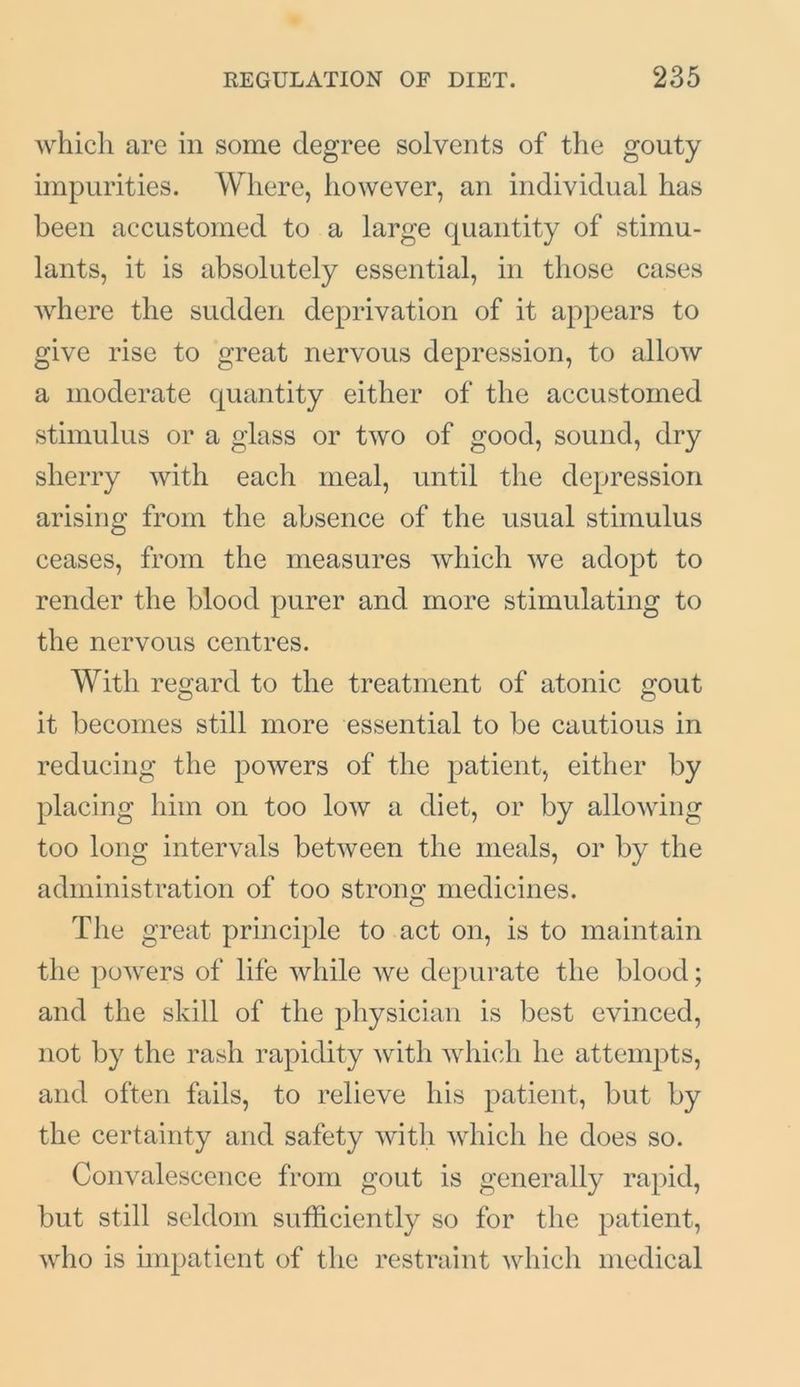 which are in some degree solvents of the gouty impurities. Where, however, an individual has been accustomed to a large quantity of stimu- lants, it is absolutely essential, in those cases where the sudden deprivation of it appears to give rise to great nervous depression, to allow a moderate quantity either of the accustomed stimulus or a glass or two of good, sound, dry sherry with each meal, until the depression arising from the absence of the usual stimulus ceases, from the measures which we adopt to render the blood purer and more stimulating to the nervous centres. With regard to the treatment of atonic gout it becomes still more essential to be cautious in reducing the powers of the patient, either by placing him on too low a diet, or by allowing too long intervals between the meals, or by the administration of too strong medicines. The great principle to act on, is to maintain the powers of life while we depurate the blood; and the skill of the physician is best evinced, not by the rash rapidity with which he attempts, and often fails, to relieve his patient, but by the certainty and safety with which he does so. Convalescence from gout is generally rapid, but still seldom sufficiently so for the patient, who is impatient of the restraint which medical