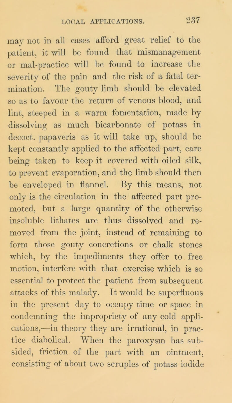 may not in all cases afford great relief to the patient, it will be found that mismanagement or mal-practice will be found to increase the severity of the pain and the risk of a fatal ter- mination. The gouty limb should be elevated so as to favour the return of venous blood, and lint, steeped in a warm fomentation, made by dissolving as much bicarbonate of potass in decoct, papaveris as it will take up, should be kept constantly applied to the affected part, care being taken to keep it covered with oiled silk, to prevent evaporation, and the limb should then be enveloped in flannel. By this means, not only is the circulation in the affected part pro- moted, but a large quantity of the otherwise insoluble lithates are thus dissolved and re- moved from the joint, instead of remaining to form those gouty concretions or chalk stones which, by the impediments they offer to free motion, interfere with that exercise which is so essential to protect the patient from subsequent attacks of this malady. It would be superfluous in the present day to occupy time or space in condemning the impropriety of any cold appli- cations,—in theory they are irrational, in prac- tice diabolical. When the paroxysm has sub- sided, friction of the part with an ointment, consisting of about two scruples of potass iodide