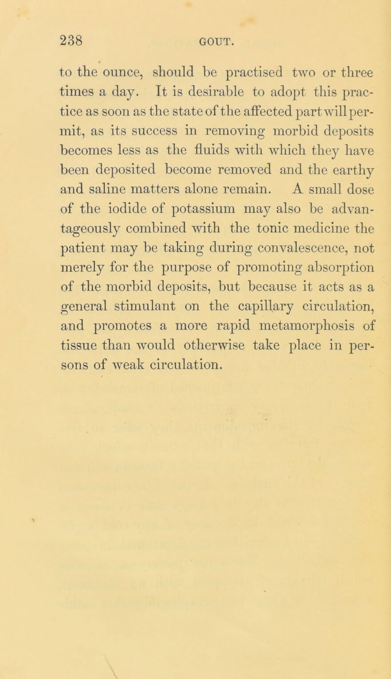to the ounce, should be practised two or three times a day. It is desirable to adopt this prac- tice as soon as the state of the affected part will per- mit, as its success in removing morbid deposits becomes less as the fluids with which they have been deposited become removed and the earthy and saline matters alone remain. A small dose of the iodide of potassium may also be advan- tageously combined with the tonic medicine the patient may be taking during convalescence, not merely for the purpose of promoting absorption of the morbid deposits, but because it acts as a general stimulant on the capillary circulation, and promotes a more rapid metamorphosis of tissue than would otherwise take place in per- sons of weak circulation.