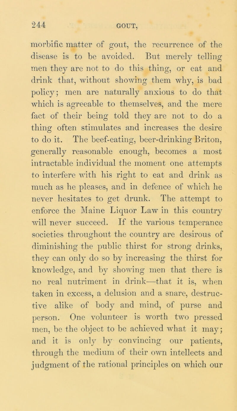 morbific matter of gout, the recurrence of the disease is to be avoided. But merely telling men they are not to do this thing, or eat and drink that, without showing them why, is bad policy; men are naturally anxious to do that which is agreeable to themselves, and the mere fact of their being told they are not to do a thine’ often stimulates and increases the desire O to do it. The beef-eating, beer-drinking Briton, generally reasonable enough, becomes a most intractable individual the moment one attempts to interfere with his riodit to eat and drink as o much as he pleases, and in defence of which he never hesitates to get drunk. The attempt to enforce the Maine Liquor Law in this country will never succeed. If the various temperance societies throughout the country are desirous of diminishing the public thirst for strong drinks, they can only do so by increasing the thirst for knowledge, and by showing men that there is no real nutriment in drink—that it is, when taken in excess, a delusion and a snare, destruc- tive alike of body and mind, of purse and person. One volunteer is worth two pressed men, be the object to be achieved what it may; and it is only by convincing our patients, through the medium of their own intellects and judgment of the rational principles on which our