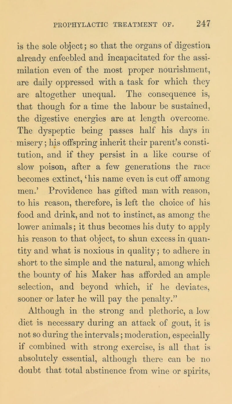is the sole object; so that the organs of digestion already enfeebled and incapacitated for the assi- milation even of the most proper nourishment, are daily oppressed with a task for which they are altogether unequal. The consequence is, that though for a time the labour be sustained, the digestive energies are at length overcome. The dyspeptic being passes half his days in misery; his offspring inherit their parent’s consti- tution, and if they persist in a like course of slow poison, after a few generations the race becomes extinct,4 his name even is cut off among men.’ Providence has gifted man with reason, to his reason, therefore, is left the choice of his food and drink, and not to instinct, as among the lower animals; it thus becomes his duty to apply his reason to that object, to shun excess in quan- tity and what is noxious in quality; to adhere in short to the simple and the natural, among which the bounty of his Maker has afforded an ample selection, and beyond which, if he deviates, sooner or later he will pay the penalty.” Although in the strong and plethoric, a low diet is necessary during an attack of gout, it is not so during the intervals; moderation, especially if combined with strong exercise, is all that is absolutely essential, although there can be no doubt that total abstinence from wine or spirits,