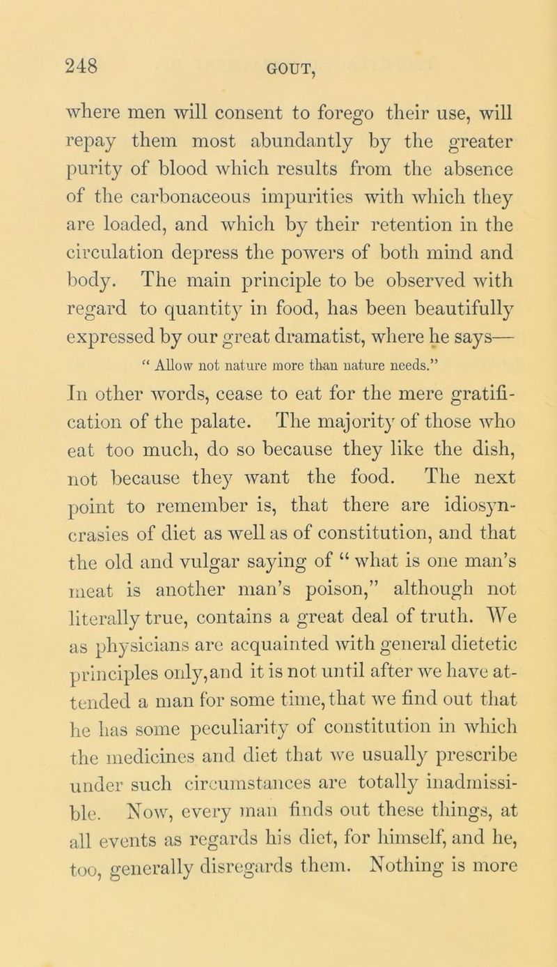 where men will consent to forego their use, will repay them most abundantly by the greater purity of blood which results from the absence of the carbonaceous impurities with which they are loaded, and which by their retention in the circulation depress the powers of both mind and body. The main principle to be observed with regard to quantity in food, has been beautifully expressed by our great dramatist, where he says— “ Allow not nature more titan nature needs.” In other words, cease to eat for the mere gratifi- cation of the palate. The majority of those who eat too much, do so because they like the dish, not because they want the food. The next point to remember is, that there are idiosyn- crasies of diet as well as of constitution, and that the old and vulgar saying of “ what is one man’s meat is another man’s poison,” although not literally true, contains a great deal of truth. We as physicians are acquainted with general dietetic principles only,and it is not until after we have at- tended a man for some time, that we find out that he has some peculiarity of constitution in which the medicines and diet that we usually prescribe under such circumstances are totalty inadmissi- ble. Now, every man finds out these things, at all events as regards his diet, for himself, and he, too, generally disregards them. Nothing is more