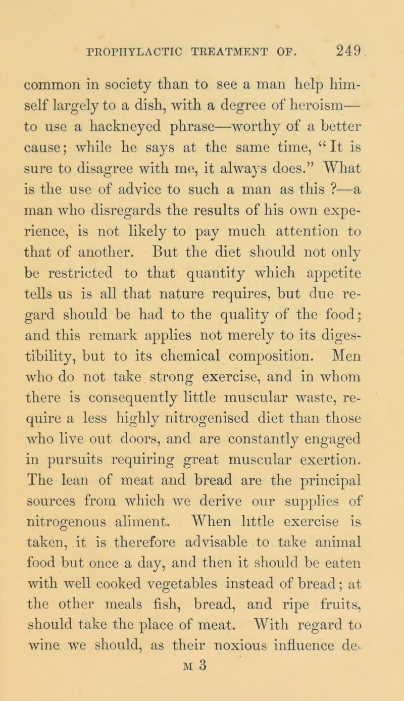 common in society than to see a man help him- self largely to a dish, with a degree of heroism— to use a hackneyed phrase—worthy of a better cause; while he says at the same time, “It is sure to disagree with me, it always does.” What is the use of advice to such a man as this ?—a man who disregards the results of his own expe- rience, is not likely to pay much attention to that of another. But the diet should not only be restricted to that quantity which appetite tells us is all that nature requires, but due re- gard should be had to the quality of the food; and this remark applies not merely to its diges- tibility, but to its chemical composition. Men who do not take strong exercise, and in whom there is consequently little muscular waste, re- quire a less highly nitrogenised diet than those who live out doors, and are constantly engaged in pursuits requiring great muscular exertion. The lean of meat and bread are the principal sources from which we derive our supplies of nitrogenous aliment. When little exercise is taken, it is therefore advisable to take animal food but once a day, and then it should be eaten with well cooked vegetables instead of bread; at the other meals fish, bread, and ripe fruits, should take the place of meat. With regard to wine we should, as their noxious influence de-