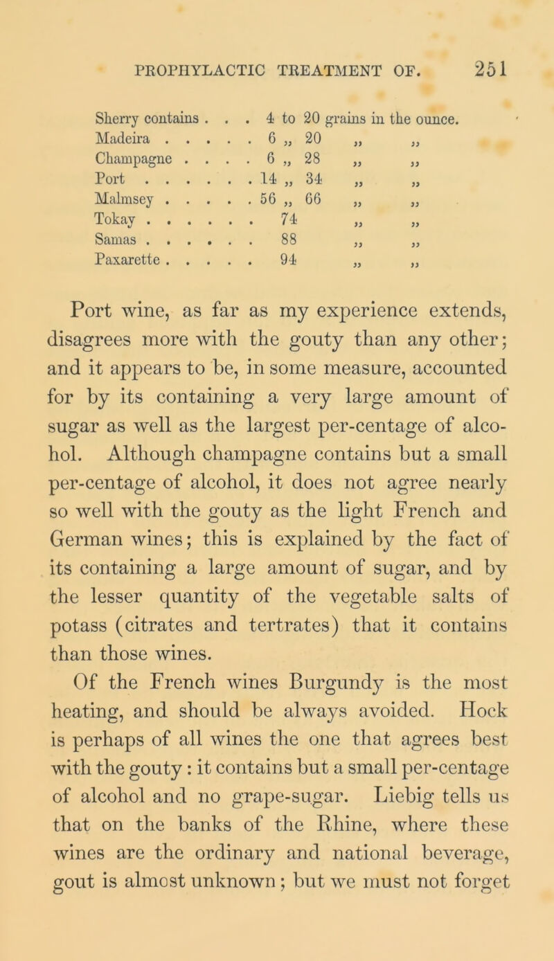 Sherry contains . . o CM o • grains in the ounce Madeira .... . 6 „ 20 h )) Champagne . . . . 6 „ 28 y> 33 Port . 14 „ 34 jj 33 Malmsey .... . 56 „ 66 73 33 Tokay . 71 33 33 Samas 88 73 33 Paxarette .... 94 33 33 Port wine, as far as my experience extends, disagrees more with the gouty than any other; and it appears to be, in some measure, accounted for by its containing a very large amount of sugar as well as the largest per-centage of alco- hol. Although champagne contains but a small per-centage of alcohol, it does not agree nearly so well with the gouty as the light French and German wines; this is explained by the fact of its containing a large amount of sugar, and by the lesser quantity of the vegetable salts of potass (citrates and tertrates) that it contains than those wines. Of the French wines Burgundy is the most heating, and should be always avoided. Hock is perhaps of all wines the one that agrees best with the gouty: it contains but a small per-centage of alcohol and no grape-sugar. Liebig tells us that on the banks of the Rhine, where these wines are the ordinary and national beverage, gout is almost unknown ; but we must not forget