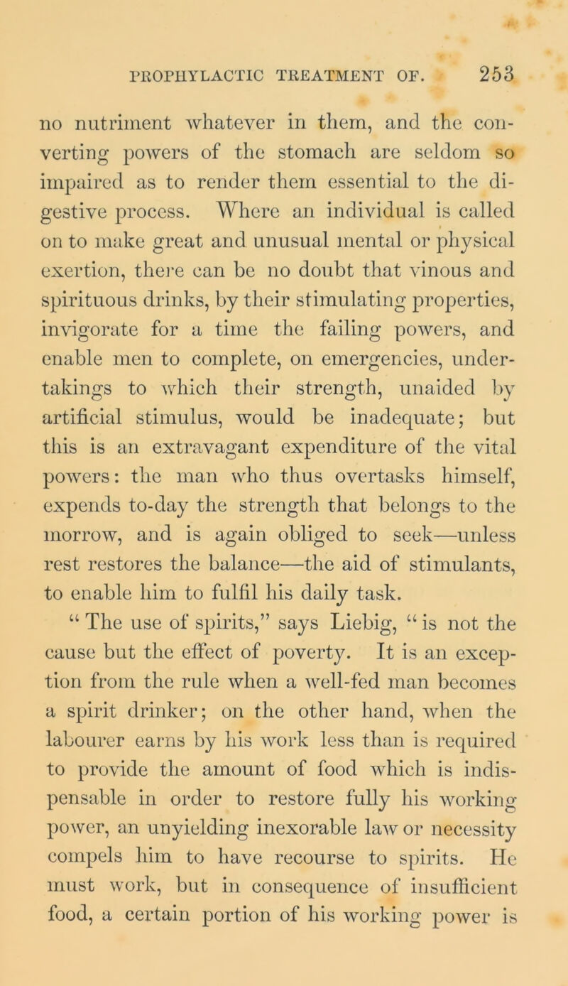 no nutriment whatever in them, and the con- verting powers of the stomach are seldom so impaired as to render them essential to the di- gestive process. Where an individual is called on to make great and unusual mental or physical exertion, there can be no doubt that vinous and spirituous drinks, by their stimulating properties, invigorate for a time the failing powers, and enable men to complete, on emergencies, under- takings to which their strength, unaided by artificial stimulus, would be inadequate; but this is an extravagant expenditure of the vital powers: the man who thus overtasks himself, expends to-day the strength that belongs to the morrow, and is again obliged to seek—unless rest restores the balance—the aid of stimulants, to enable him to fulfil his daily task. u The use of spirits,” says Liebig, u is not the cause but the effect of poverty. It is an excep- tion from the rule when a well-fed man becomes a spirit drinker; on the other hand, when the labourer earns by his work less than is required to provide the amount of food which is indis- pensable in order to restore fully his working power, an unyielding inexorable law or necessity compels him to have recourse to spirits. He must work, but in consequence of insufficient food, a certain portion of his working power is