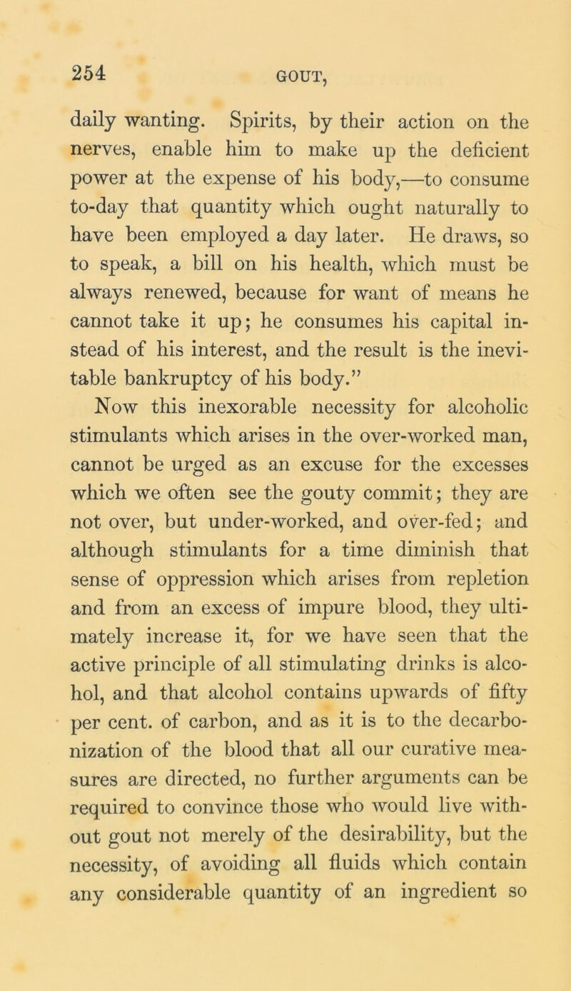 daily wanting. Spirits, by their action on the nerves, enable him to make up the deficient power at the expense of his body,—to consume to-day that quantity which ought naturally to have been employed a day later. He draws, so to speak, a bill on his health, which must be always renewed, because for want of means he cannot take it up; he consumes his capital in- stead of his interest, and the result is the inevi- table bankruptcy of his body.” Now this inexorable necessity for alcoholic stimulants which arises in the over-worked man, cannot be urged as an excuse for the excesses which we often see the gouty commit; they are not over, but under-worked, and over-fed; and although stimulants for a time diminish that sense of oppression which arises from repletion and from an excess of impure blood, they ulti- mately increase it, for we have seen that the active principle of all stimulating drinks is alco- hol, and that alcohol contains upwards of fifty per cent, of carbon, and as it is to the decarbo- nization of the blood that all our curative mea- sures are directed, no further arguments can be required to convince those who would live with- out gout not merely of the desirability, but the necessity, of avoiding all fluids which contain any considerable quantity of an ingredient so