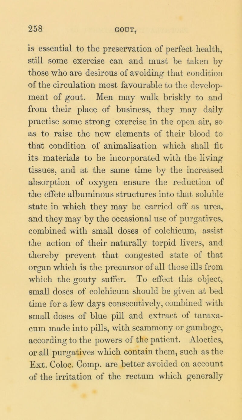 is essential to the preservation of perfect health, still some exercise can and must be taken by those who are desirous of avoiding that condition of the circulation most favourable to the develop- ment of gout. Men may walk briskly to and from their place of business, they may daily practise some strong exercise in the open air, so as to raise the new elements of their blood to that condition of animalisation which shall fit its materials to be incorporated with the living tissues, and at the same time by the increased absorption of oxygen ensure the reduction of the effete albuminous structures into that soluble state in which they may be carried off as urea, and they may by the occasional use of purgatives, combined with small doses of colchicum, assist the action of their naturally torpid livers, and thereby prevent that congested state of that organ which is the precursor of all those ills from which the gouty suffer. To effect this object, small doses of colchicum should be given at bed time for a few days consecutively, combined with small doses of blue pill and extract of taraxa- cum made into pills, with scammony or gamboge, according to the powers of the patient. Aloetics, or all purgatives which contain them, such as the Ext. Coloc. Comp, are better avoided on account of the irritation of the rectum which generally
