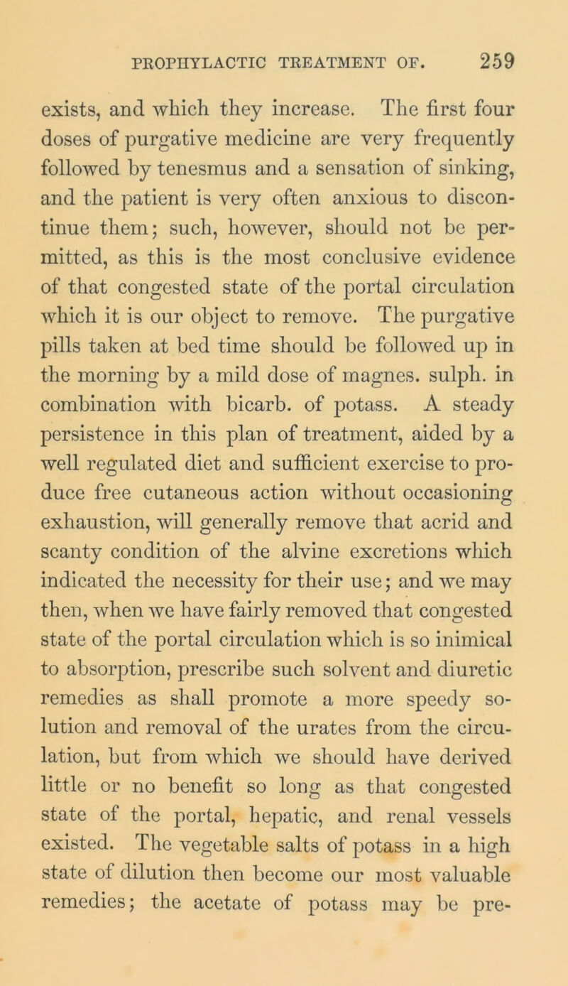 exists, and which they increase. The first four doses of purgative medicine are very frequently followed by tenesmus and a sensation of sinking, and the patient is very often anxious to discon- tinue them; such, however, should not be per- mitted, as this is the most conclusive evidence of that congested state of the portal circulation which it is our object to remove. The purgative pills taken at bed time should be followed up in the morning by a mild dose of magnes. sulph. in combination with bicarb, of potass. A steady persistence in this plan of treatment, aided by a well regulated diet and sufficient exercise to pro- duce free cutaneous action without occasioning exhaustion, will generally remove that acrid and scanty condition of the alvine excretions which indicated the necessity for their use; and we may then, when we have fairly removed that congested state of the portal circulation which is so inimical to absorption, prescribe such solvent and diuretic remedies as shall promote a more speedy so- lution and removal of the urates from the circu- lation, but from which we should have derived little or no benefit so long as that congested state of the portal, hepatic, and renal vessels existed. The vegetable salts of potass in a high state of dilution then become our most valuable remedies; the acetate of potass may be pre-