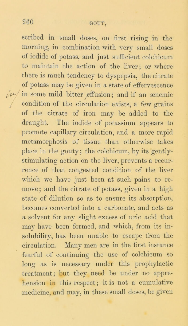 scribed in small doses, on first rising in the morning, in combination with very small doses of iodide of potass, and just sufficient colchicum to maintain the action of the liver; or where there is much tendency to dyspepsia, the citrate of potass may be given in a state of effervescence in some mild bitter effusion; and if an aenemic condition of the circulation exists, a few grains of the citrate of iron may be added to the draught. The iodide of potassium appears to promote capillary circulation, and a more rapid metamorphosis of tissue than otherwise takes place in the gouty; the colchicum, by its gently- stimulating action on the liver, prevents a recur- rence of that congested condition of the liver which we have just been at such pains to re- move; and the citrate of potass, given in a high state of dilution so as to ensure its absorption, becomes converted into a carbonate, and acts as a solvent for any slight excess of uric acid that may have been formed, and which, from its in- solubility, has been unable to escape from the circulation. Many men are in the first instance fearful of continuing the use of colchicum so long as is necessary under this prophylactic treatment; but they need be under no appre- hension in this respect; it is not a cumulative medicine, and may, in these small doses, be given