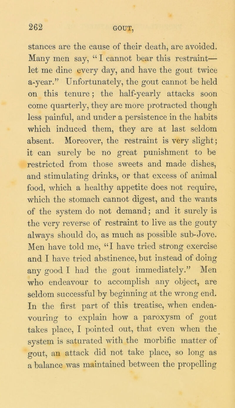 stances are the cause of their death, are avoided. Many men say, u I cannot bear this restraint— let me dine every da}q and have the gout twice a-year.” Unfortunately, the gout cannot be held on this tenure; the half-yearly attacks soon come quarterly, they are more protracted though less painful, and under a persistence in the habits which induced them, they are at last seldom absent. Moreover, the restraint is very slight; it can surely be no great punishment to be restricted from those sweets and made dishes, and stimulating drinks, or that excess of animal food, which a healthy appetite does not require, which the stomach cannot digest, and the wants of the system do not demand; and it surely is the very reverse of restraint to live as the gouty always should do, as much as possible sub-Jove. Men have told me, “I have tried strong exercise and I have tried abstinence, but instead of doing any good I had the gout immediately.” Men who endeavour to accomplish any object, are seldom successful by beginning at the wrong end. In the first part of this treatise, when endea- vouring to explain how a paroxysm of gout takes place, I pointed out, that even when the system is saturated with the morbific matter of gout, an attack did not take place, so long as a balance was main tained between the propelling