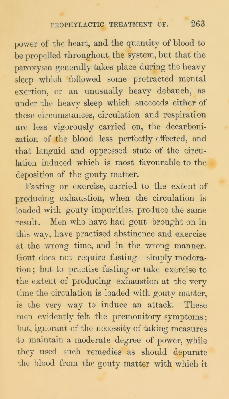 power of the heart, and the quantity of blood to be propelled throughout the system, but that the paroxysm generally takes place during the heavy sleep which followed some protracted mental exertion, or an unusually heavy debauch, as under the heavy sleep which succeeds either of these circumstances, circulation and respiration are less vigorously carried on, the decarboni- zation of the blood less perfectly effected, and that languid and oppressed state of the circu- lation induced which is most favourable to the deposition of the gouty matter. Fasting or exercise, carried to the extent of producing exhaustion, when the circulation is loaded with gouty impurities, produce the same result. Men who have had gout brought on in this way, have practised abstinence and exercise at the wrong time, and in the wrong manner. Gout does not require fasting—simply modera- tion ; but to practise fasting or take exercise to the extent of producing exhaustion at the very time the circulation is loaded with gouty matter, is the very way to induce an attack. These men evidently felt the premonitory symptoms; but, ignorant of the necessity of taking measures to maintain a moderate degree of power, while they used such remedies as should depurate the blood from the gouty matter with which it