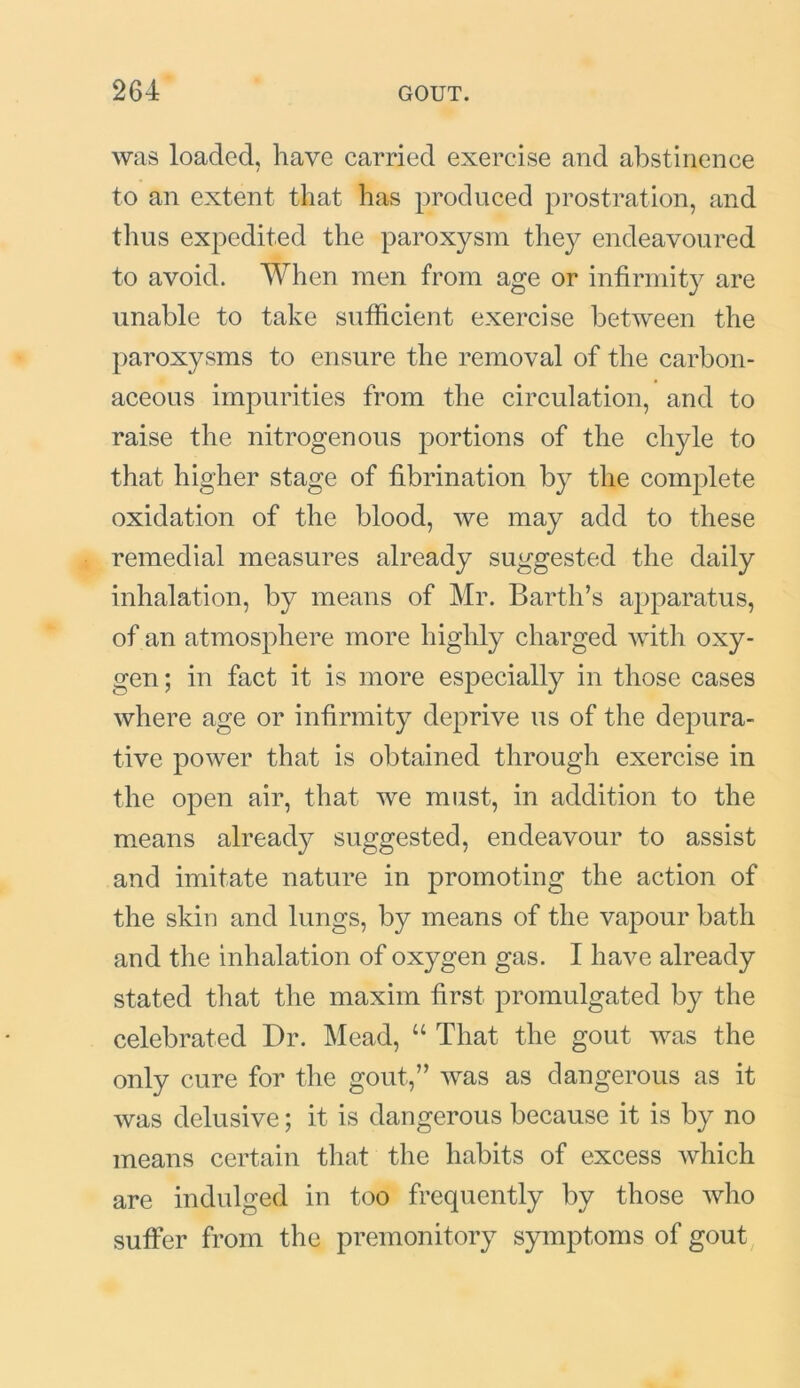 was loaded, have carried exercise and abstinence to an extent that has produced prostration, and thus expedited the paroxysm they endeavoured to avoid. When men from age or infirmity are unable to take sufficient exercise between the paroxysms to ensure the removal of the carbon- aceous impurities from the circulation, and to raise the nitrogenous portions of the chyle to that higher stage of fibrination by the complete oxidation of the blood, we may add to these remedial measures already suggested the daily inhalation, by means of Mr. Barth’s apparatus, of an atmosphere more highly charged with oxy- gen; in fact it is more especially in those cases where age or infirmity deprive us of the depura- tive power that is obtained through exercise in the open air, that we must, in addition to the means already suggested, endeavour to assist and imitate nature in promoting the action of the skin and lungs, by means of the vapour bath and the inhalation of oxygen gas. I have already stated that the maxim first promulgated by the celebrated Dr. Mead, “ That the gout was the only cure for the gout,” was as dangerous as it was delusive; it is dangerous because it is by no means certain that the habits of excess which are indulged in too frequently by those who suffer from the premonitory symptoms of gout