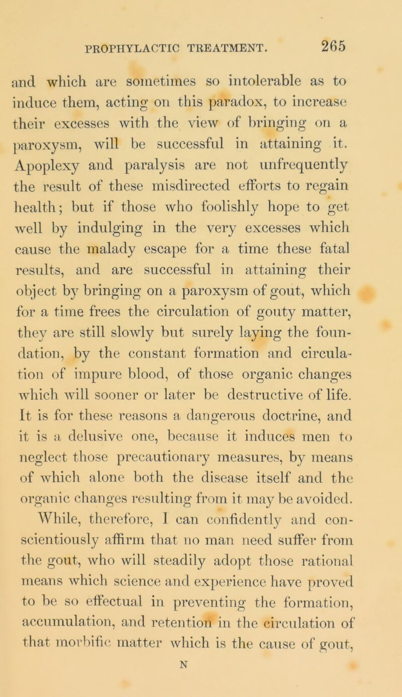 and which are sometimes so intolerable as to induce them, acting on this paradox, to increase their excesses with the view of bringing on a paroxysm, will be successful in attaining it. Apoplexy and paralysis are not unfrequently the result of these misdirected efforts to regain health; but if those who foolishly hope to get well by indulging in the very excesses which cause the malady escape for a time these fatal results, and are successful in attaining their object by bringing on a paroxysm of gout, which for a time frees the circulation of gouty matter, they are still slowly but surely laying the foun- dation, by the constant formation and circula- tion of impure blood, of those organic changes which will sooner or later be destructive of life. It is for these reasons a dangerous doctrine, and it is a delusive one, because it induces men to neglect those precautionary measures, by means of which alone both the disease itself and the organic changes resulting from it may be avoided. While, therefore, 1 can confidently and con- scientiously affirm that no man need suffer from the gout, who will steadily adopt those rational means which science and experience have proved to be so effectual in preventing the formation, accumulation, and retention in the circulation of that morbific matter which is the cause of gout, N