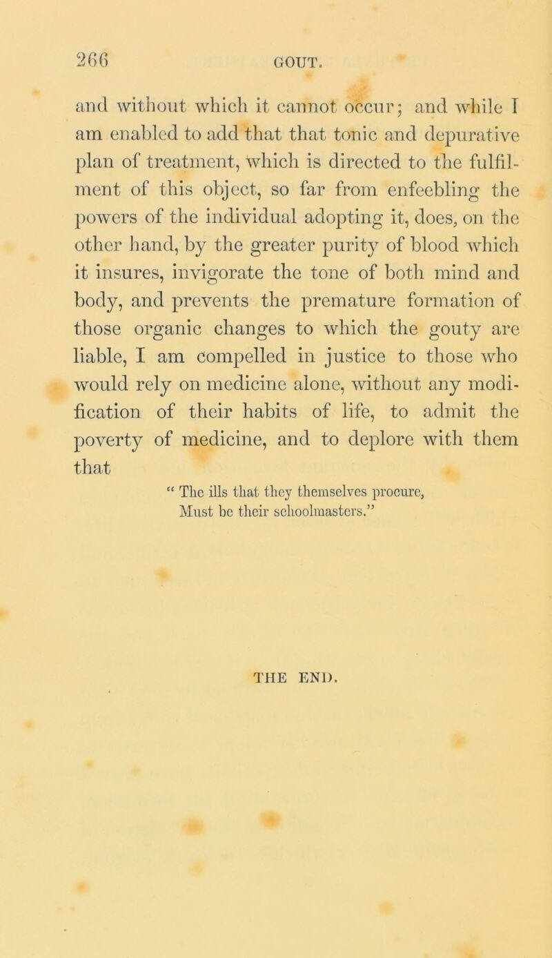 and without which it cannot occur; and while I am enabled to add that that tonic and depurative plan of treatment, which is directed to the fulfil- ment of this object, so far from enfeebling the powers of the individual adopting it, does, on the other hand, by the greater purity of blood which it insures, invigorate the tone of both mind and body, and prevents the premature formation of those organic changes to which the gouty are liable, I am compelled in justice to those who would rely on medicine alone, without any modi- fication of their habits of life, to admit the poverty of medicine, and to deplore with them that “ The ills that they themselves procure, Must be their schoolmasters.” THE END.