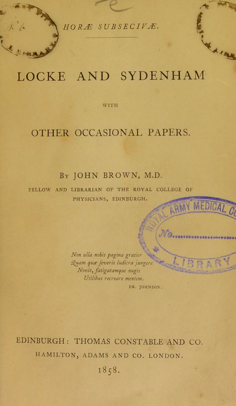 HOR^ SVBSECIVuE. LOCKE AND SYDENHAM WITH OTHER OCCASIONAL PAPERS. By JOHN BROWN, M.D. FELLOW AND LIBRARIAN OF THE ROYAL COLLEGE OF PHYSICIANS, EDINBURGH. '.\r . J-y' !rm.. % L Non ulia nobh pag ’wu gtat'wr — i^am quit Je*uerh ludicra jungcre / T'J . T\Irifrttt. Pnttre/yf/jtM/ytu‘ mt/rir . • • * ^ Novity Jatlgatamquc nugis Utiiihus recreare mentcm. DR. JOHNSON. EDINBURGH : THOMAS CONSTABLE AND CO. HAMILTON, ADAMS AND CO. LONDON. 1858.