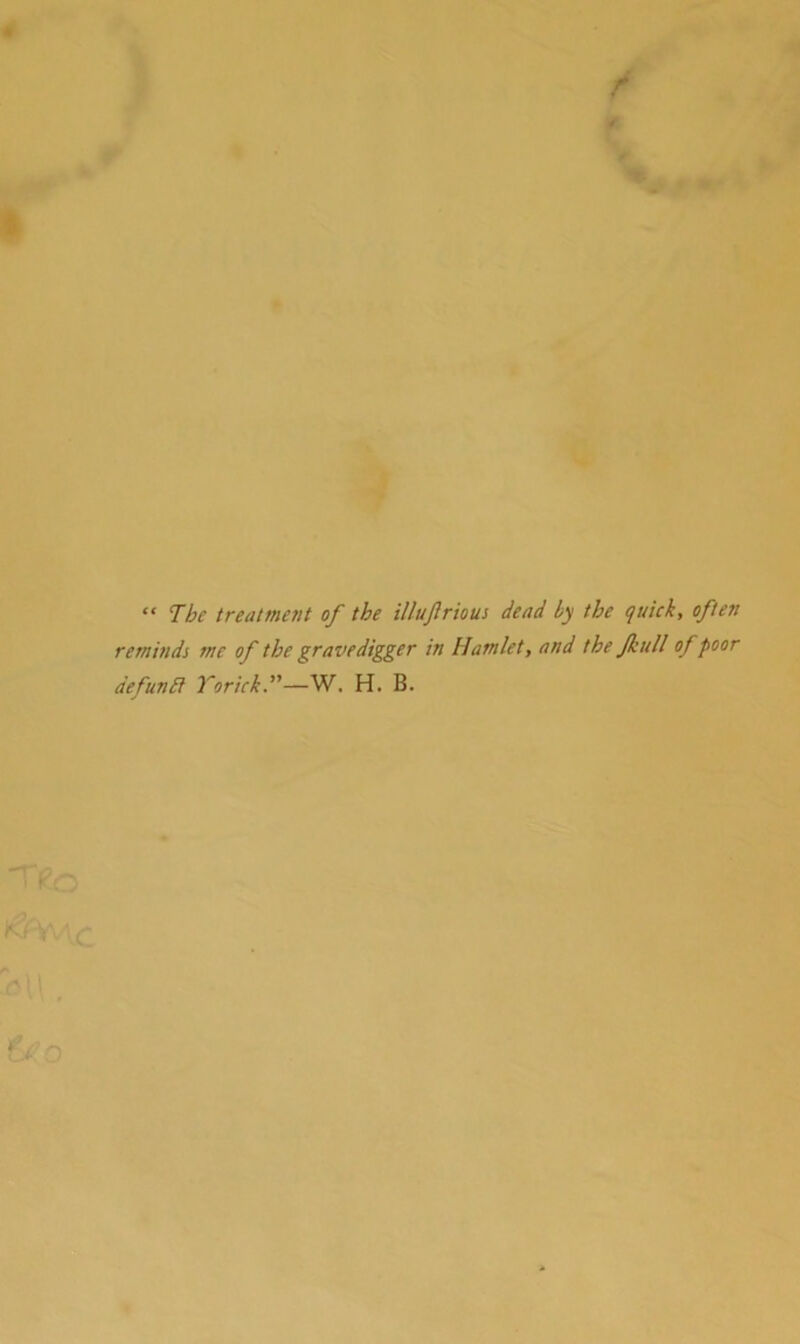 / i “ The treatment of the iUuftrious dead by the quick, often reminds me of the gravedigger in Hamlet, and the JkuU of poor defunEi Torick.—W. H. B.