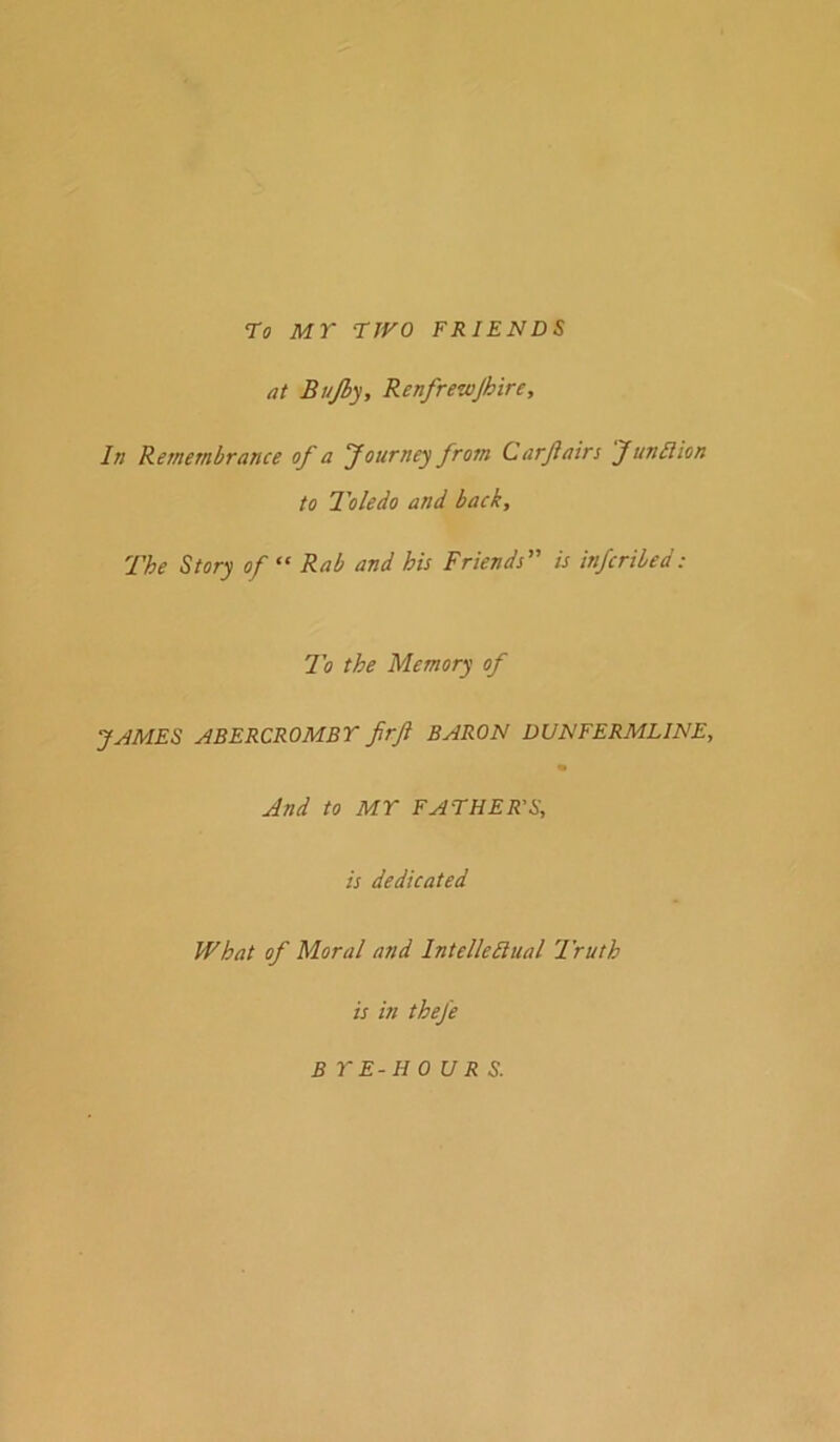 •To MY TWO FRIENDS at Bujby, Renfrewjhire, In Remembrance of a Journey from Carjiain Junllion to Toledo and back. The Story of “ Rab and his Friends” is infcribed: To the Memory of JAMES ABERCROMBY firft BARON DUNFERMLINE, And to MY FATHER'S, is dedicated What of Moral and IntelleBiial 'Truth is in theje BYE-HOURS.