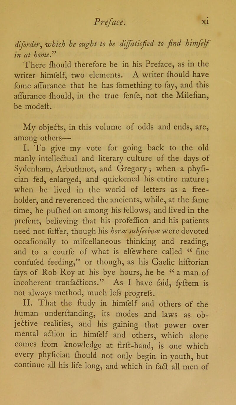 diforder^ which he ought to be dijjatisfied to find himfelf in at home” There fhould therefore be in his Preface, as in the writer himfelf, two elements. A writer fhould have fome aflurance that he has fomething to fay, and this afTurance fhould, in the true fenfe, not the Milefian, be modeft. My objedts, in this volume of odds and ends, are, among others—• I. To give my vote for going back to the old manly intelledlual and literary culture of the days of Sydenham, Arbuthnot, and Gregory ; when a phyfi- cian fed, enlarged, and quickened his entire nature; when he lived in the world of letters as a free- holder, and reverenced the ancients, while, at the fame time, he pufhed on among his fellows, and lived in the prefent, believing that his profeffion and his patients need not fuffer, though his horte subfeciva were devoted occafionally to mifcellaneous thinking and reading, and to a courfe of what is elfewhere called “ fine confufed feeding,” or though, as his Gaelic hiftorian fays of Rob Roy at his bye hours, he be “ a man of incoherent tranfaftions.” As I have faid, fyftem is not always method, much lefs progrefs. II. That the ftudy in himfelf and others of the human underftanding, its modes and laws as ob- jedtive realities, and his gaining that power over mental adtion in himfelf and others, which alone comes from knowledge at firft-hand, is one which every phyfician fhould not only begin in youth, but continue all his life long, and which in fadt all men of