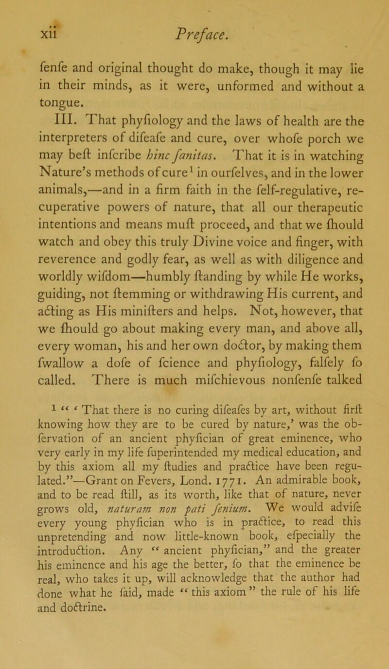 fenfe and original thought do make, though it may lie in their minds, as it were, unformed and without a tongue. III. That phyfiology and the laws of health are the interpreters of difeafe and cure, over whofe porch we may heft infcribe hinc fanitas. That it is in watching Nature’s methods of cure^ in ourfelves, and in the lower animals,—and in a firm faith in the felf-regulative, re- cuperative powers of nature, that all our therapeutic intentions and means muft proceed, and that we Ihould watch and obey this truly Divine voice and finger, with reverence and godly fear, as well as with diligence and worldly wifdom—humbly Handing by while He works, guiding, not Hemming or withdrawing His current, and a£ling as His miniHers and helps. Not, however, that we fltould go about making every man, and above all, every woman, his and her own do£Ior, by making them fwallow a dofe of fcience and phyfiology, falfely fo called. There is much mifchievous nonfenfe talked 1 tt < That there is no curing difeaies by art, without firll knowing how they are to be cured by nature,’ was the ob- fervation of an ancient phylician of great eminence, who very early in my life fuperintended my medical education, and by this axiom all my fludies and praftice have been regu- lated.”—Grant on Fevers, Lond. 1771. An admirable book, and to be read ftill, as its worth, like that of nature, never grows old, naturam non pati fenium. We would advile every young phylician who is in praftice, to read this unpretending and now little-known book, elpecially the introduftion. Any “ ancient phyfician,” and the greater his eminence and his age the better, fo that the eminence be real, who takes it up, will acknowledge that the author had done what he laid, made “ this axiom ” the rule of his life and dodlrine.