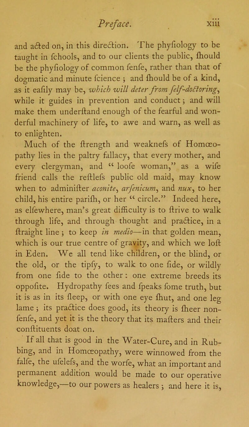 and afted on, in this diredlion. The phyfiology to be taught in fchools, and to our clients the public, fhould be the phyfiology of common fenfe, rather than that of dogmatic and minute fcience ; and fhould be of a kind, as it eafily may be, which will deter from felf-doSIoring., while it guides in prevention and conduct; and will make them underftand enough of the fearful and won- derful machinery of life, to awe and warn, as well as to enlighten. Much of the ftrength and weaknefs of Homoeo- pathy lies in the paltry fallacy, that every mother, and every clergyman, and “ loofe woman,” as a wife friend calls the reftlefs public old maid, may know when to adminifter aconite., arfenicum., and nux., to her child, his entire parifh, or her “ circle.” Indeed here, as elfewhere, man’s great difficulty is to ftrive to walk through life, and through thought and pradlice, in a ftraight line ; to keep in medio—in that golden mean, which is our true centre of gravity, and which we loft in Eden. We all tend like children, or the blind, or the old, or the tipfy, to walk to one fide, or wildly from one fide to the other : one extreme breeds its oppofite. Hydropathy fees and fpeaks fome truth, but it is as in its deep, or with one eye fhut, and one leg lame; its pradlice does good, its theory is fheer non- fenfe, and yet it is the theory that its mafters and their conftituents doat on. If all that is good in the Water-Cure, and in Rub- bing, and in Homoeopathy, were winnowed from the talfe, the ufelefs, and the worfe, what an important and permanent addition would be made to our operative knowledge,—to our powers as healers ; and here it is.