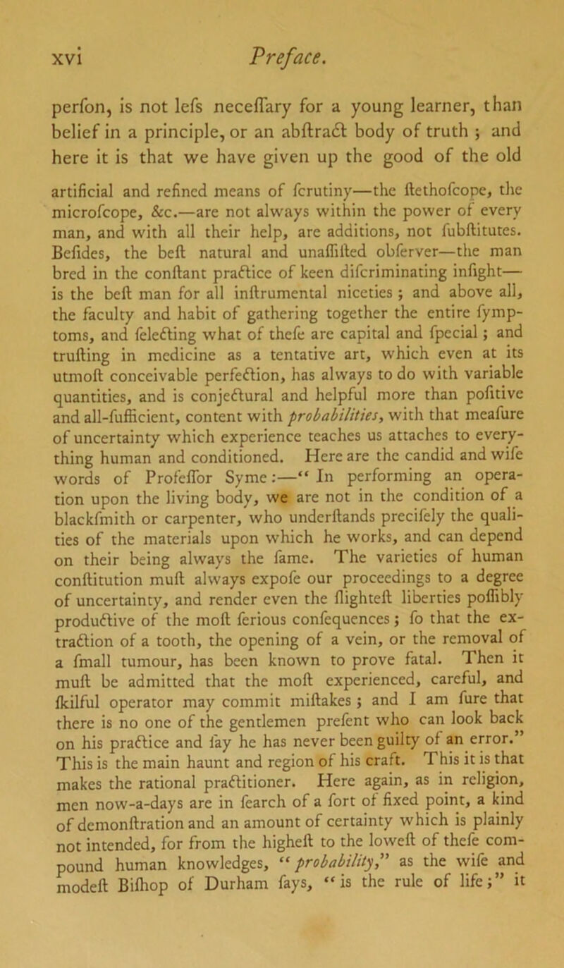 perfon, is not lefs neceflary for a young learner, than belief in a principle, or an abftradl: body of truth ; and here it is that we have given up the good of the old artificial and refined means of ferutiny—the ftethofeope, tlie microfeope, &c.—are not always within the power of every man, and with all their help, arc additions, not fubftitutes. Befides, the befi; natural and unafliiled obferver—the man bred in the conftant prafticc of keen diferiminating infight— is the beft man for all inftrumental niceties; and above all, the faculty and habit of gathering together the entire fymp- toms, and felefting what of thefe are capital and fpccial; and trufting in medicine as a tentative art, which even at its utmoft conceivable perfeffion, has always to do with variable quantities, and is conjeftural and helpful more than pofitive and all-fufficient, content with probabilities, with that meafure of uncertainty which experience teaches us attaches to every- thing human and conditioned. Here are the candid and wife words of Profeflbr Syme:—“ In performing an opera- tion upon the living body, we are not in the condition of a blackfmith or carpenter, who underftands precifely the quali- ties of the materials upon which he works, and can depend on their being always the fame. The varieties of human conftitution muft always expofe our proceedings to a degree of uncertainty, and render even the flighteft liberties poflibly produflive of the moll ferious confequences; fo that the ex- traftion of a tooth, the opening of a vein, or the removal of a fmall tumour, has been known to prove fatal. Then it muft be admitted that the moft experienced, careful, and fkilful operator may commit miftakes j and I am fure that there is no one of the gentlemen prefent who can look back on his practice and fay he has never been guilty of an error.’ This is the main haunt and region of his craft. This it is that makes the rational praflitioner. Here again, as in religion, men now-a-days are in fearch of a fort of fixed point, a kind of demonftrationand an amount of certainty which is plainly not intended, for from the higheft to the loweft of thefe com- pound human knowledges, “ probability, as the wife and modeft Biftiop of Durham fays, “is the rule of life;” it