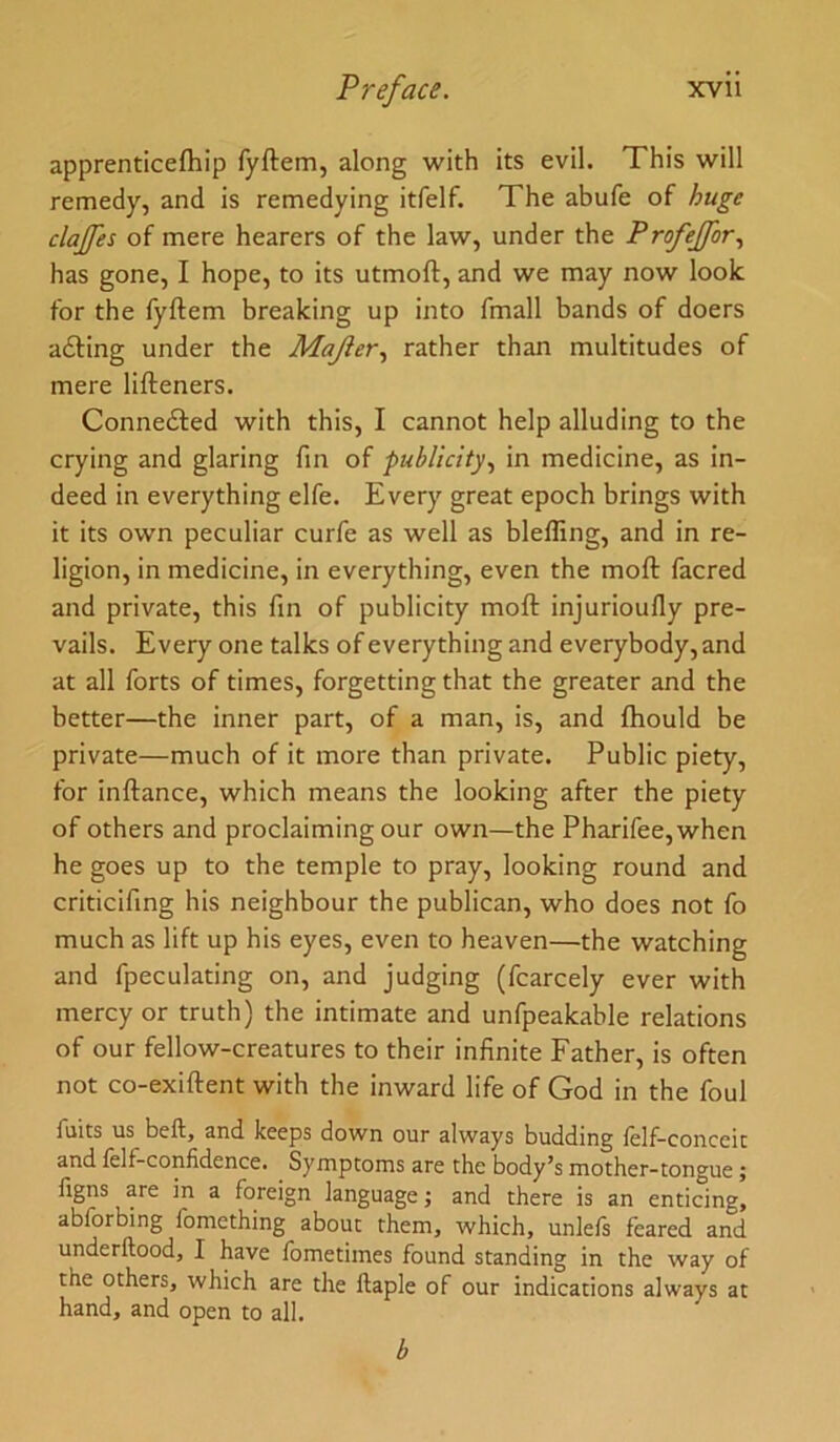 apprenticefhip fyftem, along with its evil. This will remedy, and is remedying itfelf. The abufe of huge clajfes of mere hearers of the law, under the Profeffor., has gone, I hope, to its utmoft, and we may now look for the fyftem breaking up into fmall bands of doers a£ting under the Majler.^ rather than multitudes of mere lifteners. Connefted with this, I cannot help alluding to the crying and glaring fin of publicity., in medicine, as in- deed in everything elfe. Every great epoch brings with it its own peculiar curfe as well as bleffing, and in re- ligion, in medicine, in everything, even the moft facred and private, this fin of publicity moft injurioufly pre- vails. Every one talks of everything and everybody, and at all forts of times, forgetting that the greater and the better—the inner part, of a man, is, and ftiould be private—much of it more than private. Public piety, for inftance, which means the looking after the piety of others and proclaiming our own—the Pharifee,when he goes up to the temple to pray, looking round and criticifing his neighbour the publican, who does not fo much as lift up his eyes, even to heaven—the watching and fpeculating on, and judging (fcarcely ever with mercy or truth) the intimate and unfpeakable relations of our fellow-creatures to their infinite Father, is often not co-exiftent with the inward life of God in the foul fuits us bell, and keeps down our always budding lelf-conceic and felf-confidence. Symptoms are the body’s mother-tongue; llgns are in a foreign language; and there is an enticing, ablbrbing fomething about them, which, unlels feared and underftood, I have fometimes found standing in the way of the others, which are the llaple of our indications always at hand, and open to all. b