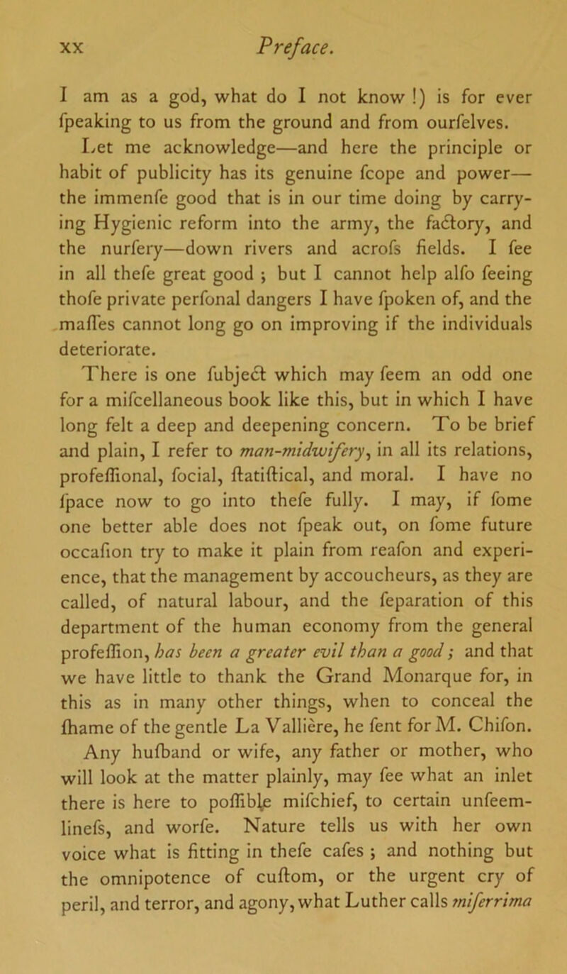 I am as a god, what do I not know !) is for ever fpeaking to us from the ground and from ourfelves. Let me acknowledge—and here the principle or habit of publicity has its genuine fcope and power— the immenfe good that is in our time doing by carry- ing Hygienic reform into the army, the fadlory, and the nurfery—down rivers and acrofs fields. I fee in all thefe great good ; but I cannot help alfo feeing thofe private perfonal dangers I have fpoken of, and the ,mafies cannot long go on improving if the individuals deteriorate. There is one fubjecf which may feem an odd one for a mifcellaneous book like this, but in which I have long felt a deep and deepening concern. To be brief and plain, I refer to man-midwifery., in all its relations, profeffional, focial, ftatiftical, and moral. I have no fpace now to go into thefe fully. I may, if fome one better able does not fpeak out, on fome future occafion try to make it plain from reafon and experi- ence, that the management by accoucheurs, as they are called, of natural labour, and the feparation of this department of the human economy from the general profelTion, has been a greater evil than a good; and that we have little to thank the Grand Monarque for, in this as in many other things, when to conceal the ihame of the gentle La Valliere, he fent forM. Chifon. Any hufband or wife, any father or mother, who will look at the matter plainly, may fee what an inlet there is here to poffible mifchief, to certain unfeem- linefs, and worfe. Nature tells us with her own voice what is fitting in thefe cafes ; and nothing but the omnipotence of cuftom, or the urgent cry of peril, and terror, and agony, what Luther calls miferrima