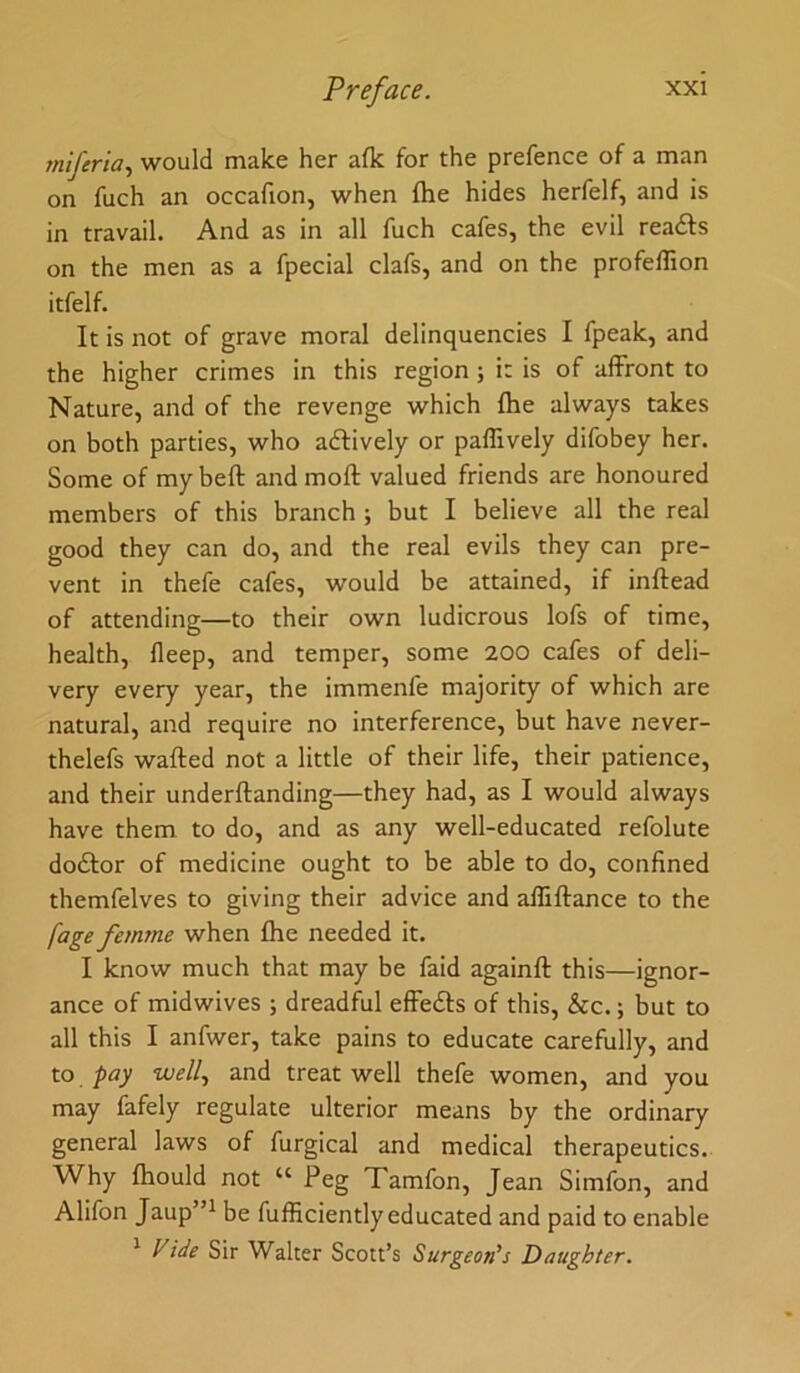 rniferia., would make her a(k for the prefence of a man on fuch an occafion, when fhe hides herfelf, and is in travail. And as in all fuch cafes, the evil readfs on the men as a fpecial clafs, and on the profeffion itfelf. It is not of grave moral delinquencies I fpeak, and the higher crimes in this region ; it is of affront to Nature, and of the revenge which fhe always takes on both parties, who adlively or paffively difobey her. Some of my beft and moft valued friends are honoured members of this branch ; but I believe all the real good they can do, and the real evils they can pre- vent in thefe cafes, would be attained, if inftead of attending—to their own ludicrous lofs of time, health, deep, and temper, some 200 cafes of deli- very every year, the immenfe majority of which are natural, and require no interference, but have never- thelefs wafted not a little of their life, their patience, and their underftanding—they had, as I would always have them to do, and as any well-educated refolute dodlor of medicine ought to be able to do, confined themfelves to giving their advice and affiftance to the fage femme when fhe needed it. I know much that may be faid againft this—ignor- ance of midwives ; dreadful efFedls of this, &c.; but to all this I anfwer, take pains to educate carefully, and to pay well., and treat well thefe women, and you may fafely regulate ulterior means by the ordinary general laws of furgical and medical therapeutics. Why fhould not “ Peg Tamfon, Jean Simfon, and Alifon Jaup”^ be fufficiently educated and paid to enable ^ Fide Sir Walter Scott’s Surgeon's Daughter.