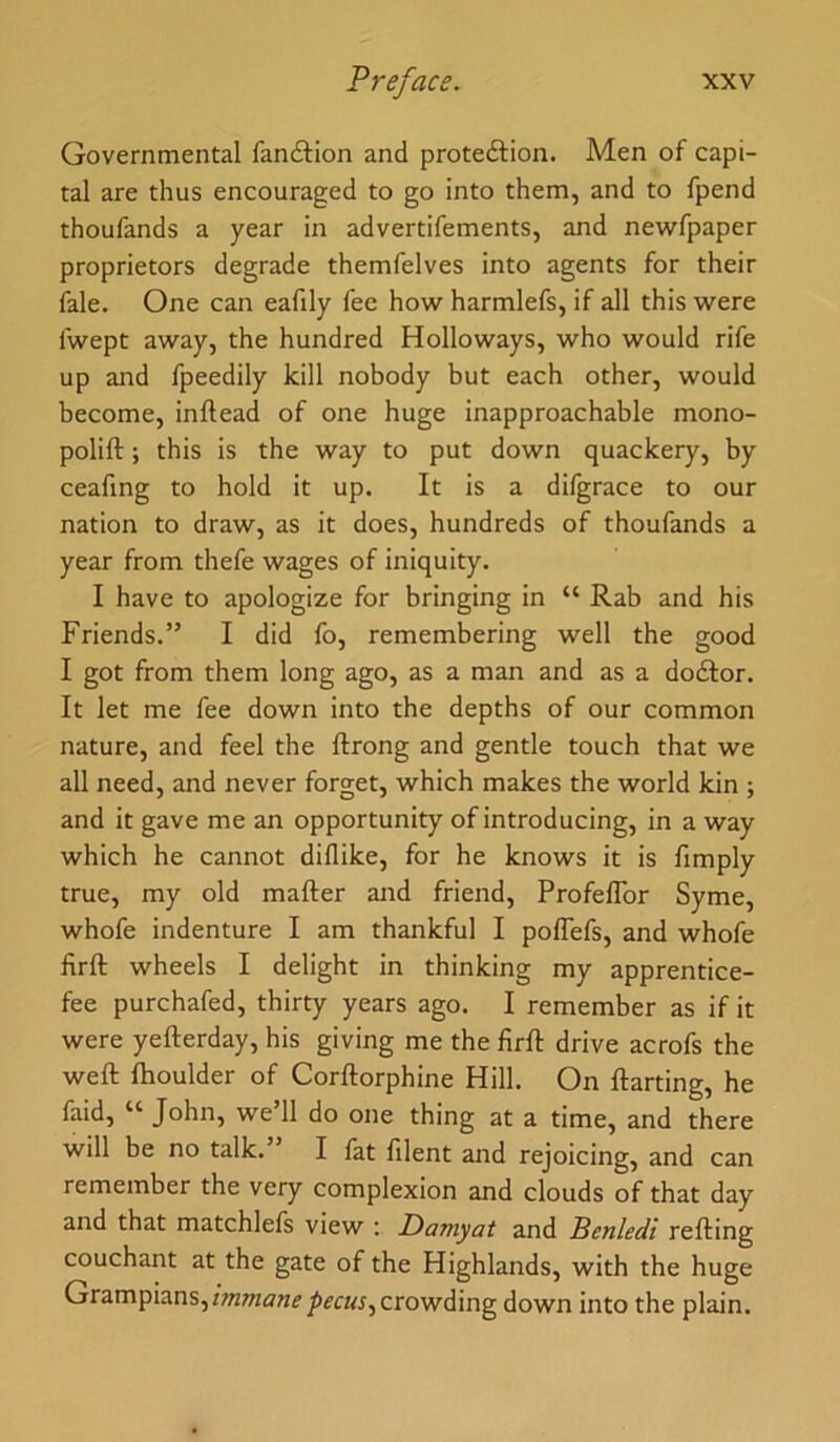 Governmental fandtion and proteftion. Men of capi- tal are thus encouraged to go into them, and to fpend thoufands a year in advertifements, and newfpaper proprietors degrade themfelves into agents for their fale. One can eafily fee how harmlefs, if all this were fwept away, the hundred Holloways, who would rife up and fpeedily kill nobody but each other, would become, inftead of one huge inapproachable mono- polift; this is the way to put down quackery, by ceafing to hold it up. It is a difgrace to our nation to draw, as it does, hundreds of thoufands a year from thefe wages of iniquity. I have to apologize for bringing in “ Rab and his Friends.” I did fo, remembering well the good I got from them long ago, as a man and as a dodlor. It let me fee down into the depths of our common nature, and feel the llrong and gentle touch that we all need, and never forget, which makes the world kin ; and it gave me an opportunity of introducing, in a way which he cannot diflike, for he knows it is fimply true, my old mafter and friend, Profeflbr Syme, whofe indenture I am thankful I polTefs, and whofe firft wheels I delight in thinking my apprentice- fee purchafed, thirty years ago. I remember as if it were yefterday, his giving me the firft drive acrofs the weft fhoulder of Corftorphine Hill. On ftarting, he faid, “ John, we’ll do one thing at a time, and there will be no talk.” I fat filent and rejoicing, and can remember the very complexion and clouds of that day and that matchlefs view : Daniyat and Benledi refting couchant at the gate of the Highlands, with the huge Grampians,crowding down into the plain.