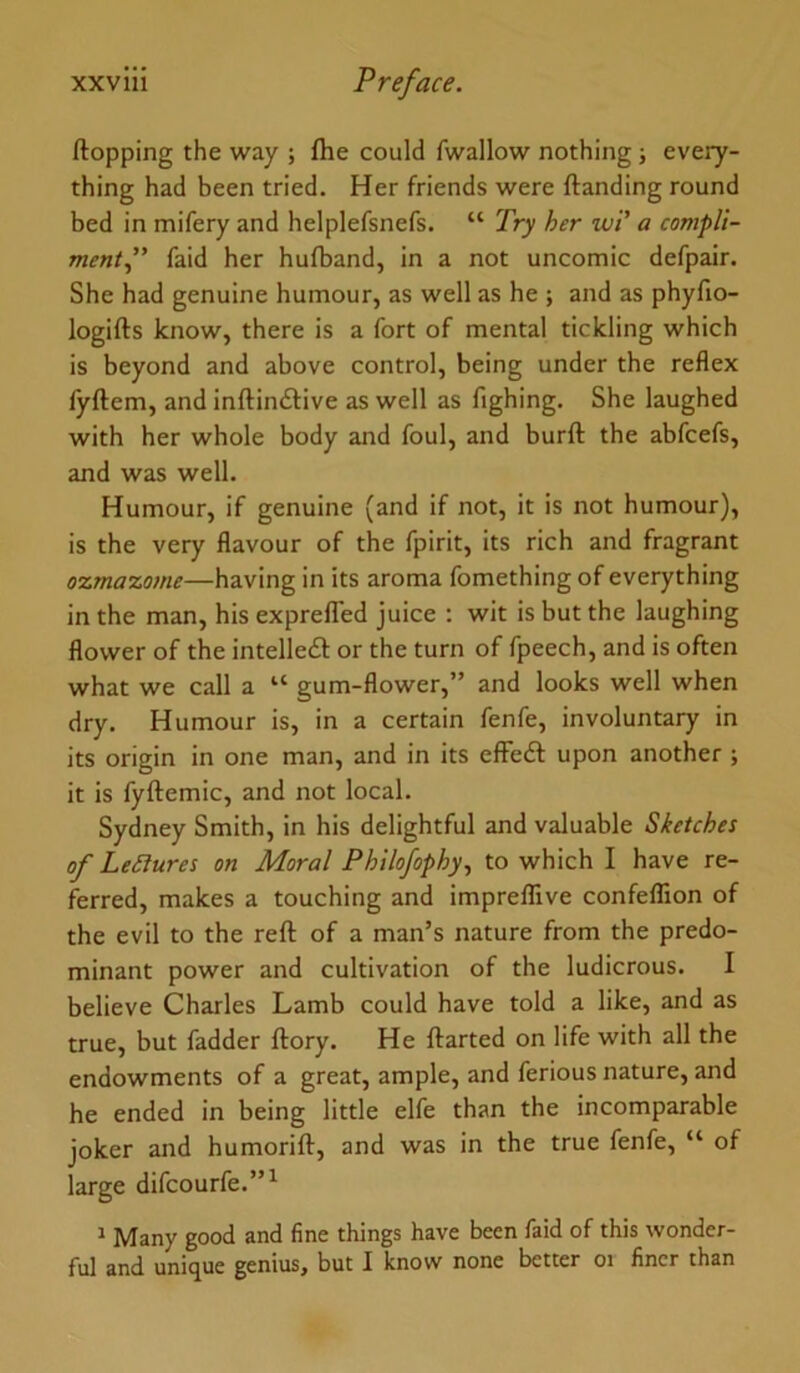 Hopping the way ; fhe could fwallow nothing; every- thing had been tried. Her friends were Handing round bed in mifery and helplefsnefs. “ Try her wi' a compU- mentp faid her hufband, in a not uncomic defpair. She had genuine humour, as well as he ; and as phyfio- logiHs know, there is a fort of mental tickling which is beyond and above control, being under the reflex lyHem, and inflindlive as well as fighing. She laughed with her whole body and foul, and burH the abfcefs, and was well. Humour, if genuine (and if not, it is not humour), is the very flavour of the fpirit, its rich and fragrant ozmaxome—having in its aroma fomething of everything in the man, his exprelTed juice : wit is but the laughing flower of the intelledf or the turn of fpeech, and is often what we call a “ gum-flower,” and looks well when dry. Humour is, in a certain fenfe, involuntary in its origin in one man, and in its effedl upon another ; it is fyHemic, and not local. Sydney Smith, in his delightful and valuable Sketches of LeSlures on Moral Philofophy., to which I have re- ferred, makes a touching and impreffive confeffion of the evil to the reH of a man’s nature from the predo- minant power and cultivation of the ludicrous. I believe Charles Lamb could have told a like, and as true, but fadder Hory. He Harted on life with all the endowments of a great, ample, and ferious nature, and he ended in being little elfe than the incomparable joker and humoriH, and was in the true fenfe, “ of large difcourfe.”^ ^ Many good and fine things have been faid of this wonder- ful and unique genius, but I know none better oi finer than