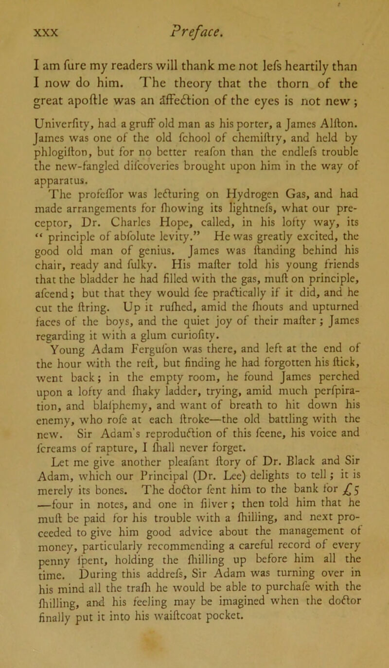 I am fure my readers will thank me not lefs heartily than I now do him. The theory that the thorn of the great apoftle was an dffedlion of the eyes is not new; Univerfity, had a gruff old man as his porter, a James Alfton. James was one of the old fchool of chemiftiy, and held by phlogillon, but for no better reafon than the endlefs trouble the new-fangled difcoveries brought upon him in the way of apparatus. The profeffor was lefturing on Hydrogen Gas, and had made arrangements for fliowing its lightnefs, what our pre- ceptor, Dr. Charles Hope, called, in his lofty way, its “ principle of abfolute levity.” He was greatly excited, the good old man of genius. James was Handing behind his chair, ready and fulky. His mafter told his young friends that the bladder he had filled with the gas, muft on principle, afcend; but that they would fee praftically if it did, and he cut the firing. Up it rulhed, amid the Ihouts and upturned faces of the boys, and the quiet joy of their mafier; James regarding it with a glum curiofity. Young Adam Fergulbn was there, and left at the end of the hour with the refi, but finding he had forgotten his fiick, went back; in the empty room, he found James perched upon a lofty and fiiaky ladder, trying, amid much pcrfpira- tion, and blafphemy, and want of breath to hit down his enemy, who rofe at each firoke—the old battling with the new. Sir Adam’s reproduftion of this fcene, his voice and fcreams of rapture, I lhall never forget. Let me give another pleafant fiory of Dr. Black and Sir Adam, which our Principal (Dr. Lee) delights to tell; it is merely its bones. The doftor fent him to the bank for ,^5 —four in notes, and one in filver; then told him that he mufi be paid for his trouble with a Ihilling, and next pro- ceeded to give him good advice about the management of money, particularly recommending a careful record of every penny Ipent, holding the (hilling up before him all the time. During this addrefs. Sir Adam was turning over in his mind all the tralh he would be able to purchafe with the Ihilling, and his feeling may be imagined when the doftor finally put it into his waificoat pocket.