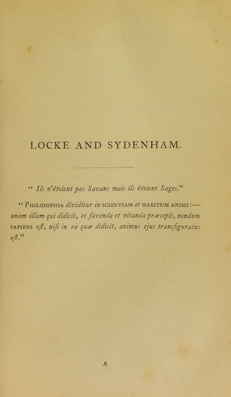  Ih n'itoient pas Savans mats Us itoient Sages. “ Philosophia dividitur in scientiam et habitum animi :— unam illam qui didicit, et favenda et vitanda pracepit, nondum SAPIENS eft, nifi in ea quee didicit, animus ejus transftguratus eft. A